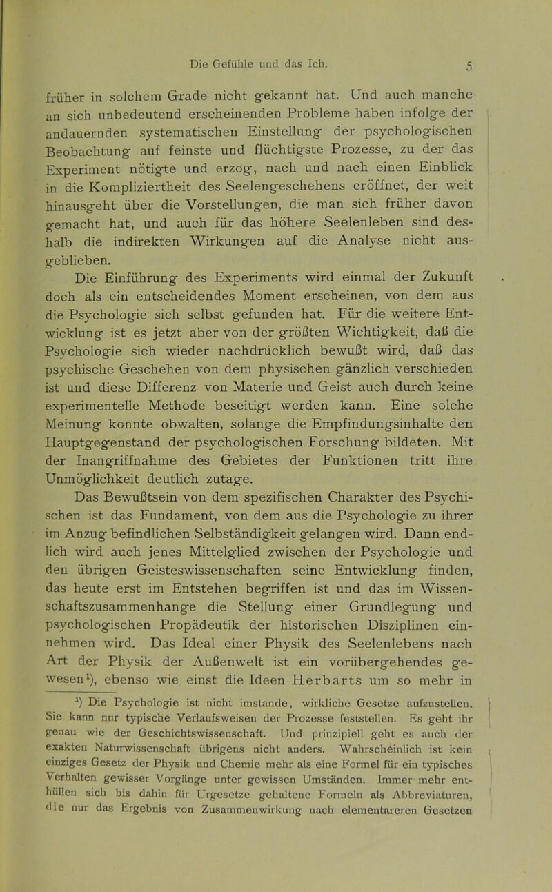 früher in solchem Grade nicht gekannt hat. Und auch manche an sich unbedeutend erscheinenden Probleme haben infolge der andauernden systematischen Einstellung der psychologischen Beobachtung auf feinste und flüchtigste Prozesse, zu der das Experiment nötigte und erzog, nach und nach einen Einblick in die Kompliziertheit des Seelengeschehens eröffnet, der weit hinausgeht über die Vorstellungen, die man sich früher davon gemacht hat, und auch für das höhere Seelenleben sind des- halb die indirekten Wirkungen auf die Analyse nicht aus- geblieben. Die Einführung des Experiments wird einmal der Zukunft doch als ein entscheidendes Moment erscheinen, von dem aus die Psychologie sich selbst gefunden hat. Für die weitere Ent- wicklung ist es jetzt aber von der größten Wichtigkeit, daß die Psychologie sich wieder nachdrücklich bewußt wird, daß das psychische Geschehen von dem physischen gänzlich verschieden ist und diese Differenz von Materie und Geist auch durch keine experimentelle Methode beseitigt werden kann. Eine solche Meinung konnte obwalten, solange die Empfindungsinhalte den Hauptgegenstand der psychologischen Forschung bildeten. Mit der Inangriffnahme des Gebietes der Funktionen tritt ihre Unmöglichkeit deutlich zutage. Das Bewußtsein von dem spezifischen Charakter des Psychi- schen ist das Fundament, von dem aus die Psychologie zu ihrer im Anzug befindlichen Selbständigkeit gelangen wird. Dann end- lich wird auch jenes Mittelglied zwischen der Psychologie und den übrigen Geisteswissenschaften seine Entwicklung finden, das heute erst im Entstehen begriffen ist und das im Wissen- schaftszusammenhange die Stellung einer Grundlegung und psychologischen Propädeutik der historischen Disziplinen ein- nehmen wird. Das Ideal einer Physik des Seelenlebens nach Art der Physik der Außenwelt ist ein vorübergehendes ge- wesen1), ebenso wie einst die Ideen Herbarts um so mehr in *) Die Psychologie ist nicht imstande, wirkliche Gesetze aufzustellen. Sie kann nur typische Verlaufsweisen der Prozesse feststellen. Es geht ihr genau wie der Geschichtswissenschaft. Und prinzipiell geht es auch der exakten Naturwissenschaft übrigens nicht anders. Wahrscheinlich ist kein einziges Gesetz der Physik und Chemie mehr als eine Formel für ein typisches Verhalten gewisser Vorgänge unter gewissen Umständen. Immer mehr ent- hüllen sich bis dahin für Urgesetze gehaltene Formeln als Abbreviaturen, die nur das Ergebnis von Zusammen Wirkung nach elementareren Gesetzen