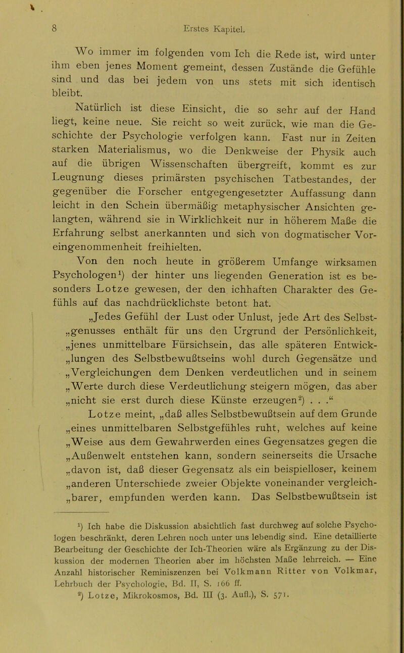 Wo immer im folgenden vom Ich die Rede ist, wird unter ihm eben jenes Moment gemeint, dessen Zustände die Gefühle sind und das bei jedem von uns stets mit sich identisch bleibt. Natürlich ist diese Einsicht, die so sehr auf der Hand liegt, keine neue. Sie reicht so weit zurück, wie man die Ge- schichte der Psychologie verfolgen kann. Fast nur in Zeiten starken Materialismus, wo die Denkweise der Physik auch auf die übrigen Wissenschaften übergreift, kommt es zur Leugnung dieses primärsten psychischen Tatbestandes, der gegenüber die Forscher entgegengesetzter Auffassung dann leicht in den Schein übermäßig metaphysischer Ansichten ge- langten, während sie in Wirklichkeit nur in höherem Maße die Erfahrung selbst anerkannten und sich von dogmatischer Vor- eingenommenheit freihielten. Von den noch heute in größerem Umfange wirksamen Psychologen1) der hinter uns liegenden Generation ist es be- sonders Lotze gewesen, der den ichhaften Charakter des Ge- fühls auf das nachdrücklichste betont hat. „Jedes Gefühl der Lust oder Unlust, jede Art des Selbst- Genusses enthält für uns den Urgrund der Persönlichkeit, „jenes unmittelbare Fürsichsein, das alle späteren Entwick- lungen des Selbstbewußtseins wohl durch Gegensätze und „Vergleichungen dem Denken verdeutlichen und in seinem „Werte durch diese Verdeutlichung steigern mögen, das aber „nicht sie erst durch diese Künste erzeugen2) . . .“ Lotze meint, „daß alles Selbstbewußtsein auf dem Grunde „eines unmittelbaren Selbstgefühles ruht, welches auf keine „Weise aus dem Gewahrwerden eines Gegensatzes gegen die „Außenwelt entstehen kann, sondern seinerseits die Ursache „davon ist, daß dieser Gegensatz als ein beispielloser, keinem „anderen Unterschiede zweier Objekte voneinander vergleich- barer, empfunden werden kann. Das Selbstbewußtsein ist :) Ich habe die Diskussion absichtlich fast durchweg auf solche Psycho- logen beschränkt, deren Lehren noch unter uns lebendig sind. Eine detaillierte Bearbeitung der Geschichte der Ich-Theorien wäre als Ergänzung zu der Dis- kussion der modernen Theorien aber im höchsten Maße lehrreich. — Eine Anzahl historischer Reminiszenzen bei Volkmann Ritter von Volkmar, Lehrbuch der Psychologie, Bd. II, S. i 66 ff. z) Lotze, Mikrokosmos, Bd. III (3. Auf!.), S. 571.