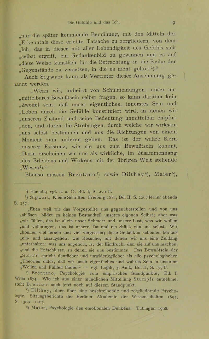 „nur die später kommende Bemühung, mit den Mitteln der „Erkenntnis diese erlebte Tatsache zu zergliedern, von dem „Ich, das in dieser mit aller Lebendigkeit des Gefühls sich „selbst ergriff, ein Gedankenbild zu gewinnen und es auf „diese Weise künstlich für die Betrachtung in die Reihe der „Gegenstände zu versetzen, in die es nicht g'ehört1).“ Auch Sigwart kann als Vertreter dieser Anschauung ge- nannt werden. „Wenn wir, unbeirrt von Schulmeinungen, unser un- mittelbares Bewußtsein selbst fragen, so kann darüber kein „Zweifel sein, daß unser eigentliches, innerstes Sein und „Leben durch die Gefühle konstituiert wird, in denen wir „unseren Zustand und seine Bedeutung unmittelbar empfin- „den, und durch die Strebungen, durch welche wir wirksam „uns selbst bestimmen und uns die Richtungen von einem „Moment zum anderen geben. Das ist der wahre Kern „unserer Existenz, wie sie uns zum Bewußtsein kommt. „Darin erscheinen wir uns als wirkliche, im Zusammenhang „des Erleidens und Wirkens mit der übrigen Welt stehende „Wesen2).“ Ebenso müssen Brentano3) sowie Dilthey4), Maier5 6), 1) Ebenda; vgl. a. a. O. Bd. I, S. 270 ff. 2) Sigwart, Kleine Schriften, Freiburg 1881, Bd. II, S. 226; ferner ebenda S. 237: „Eben weil wir das Vorgestellte uns gegenüberstellen und von uns „ablösen, bildet es keinen Bestandteil unseres eigenen Selbst; aber was „wir fühlen, das ist allein unser Schmerz und unsere Lust, was wir wollen „und vollbringen, das ist unsere Tat und ein Stück von uns selbst. Wir „können viel lernen und viel vergessen; diese Gedanken scheinen bei uns „ein- und auszugehen, wie Besuche, mit denen wir uns eine Zeitlang „unterhalten; was uns angehört, ist der Eindruck, den sie auf uns machen, „und die Entschlüsse, zu denen sie uns bestimmen. Das Bewußtsein der „Schuld spricht deutlicher und unwiderleglicher als alle psychologischen „Theorien dafür, daß wir unser eigentliches und wahres Sein in unserem „Wollen und Fühlen linden.“ — Vgl. Logik, 3. Aull., Bd. II, S. 177 ff. 3) Brentano, Psychologie vom empirischen Standpunkte, Bd. I, Wien 1874. Wie ich aus einer mündlichen Mitteilung Stumpfs entnehme, steht Brentano auch jetzt noch auf diesem Standpunkt. 4) Dilthey, Ideen über eine beschreibende und zergliedernde Psycho- logie. Sitzungsberichte der Berliner Akademie der Wissenschaften 1894, S. 1309—1407. 6) Maier, Psychologie des emotionalen Denkens. Tübingen 1908.