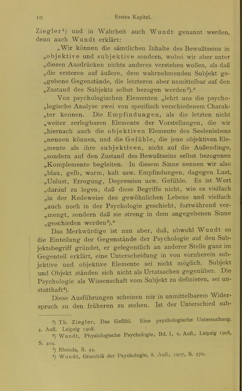 Ziegler1) und in Wahrheit auch Wundt genannt werden, denn auch Wundt erklärt: „Wir können die sämtlichen Inhalte des Bewußtseins in „objektive und subjektive sondern, wobei wir aber unter „diesen Ausdrücken nichts anderes verstehen wollen, als daß „die ersteren auf äußere, dem wahrnehmenden Subjekt ge- gebene Gegenstände, die letzteren aber unmittelbar auf den „Zustand des Subjekts selbst bezogen werden2).“ Von psychologischen Elementen „lehrt uns die psycho- logische Analyse zwei von spezifisch verschiedenem Charak- ter kennen. Die Empfindungen, als die letzten nicht „weiter zerlegbaren Elemente der Vorstellungen, die wir „hiernach auch die objektiven Elemente des Seelenlebens „nennen können, und die Gefühle, die jene objektiven Ele- mente als ihre subjektiven, nicht auf die Außendinge, „sondern auf den Zustand des Bewußtseins selbst bezogenen „Komplemente begleiten. In diesem Sinne nennen wir also „blau, gelb, warm, kalt usw. Empfindungen, dagegen Lust, „Unlust, Erregung, Depression usw. Gefühle. Es ist Wert „darauf zu legen, daß diese Begriffe nicht, wie es vielfach „in der Redeweise des gewöhnlichen Lebens und vielfach „auch noch in der Psychologie geschieht, fortwährend ver- mengt, sondern daß sie streng in dem angegebenen Sinne „geschieden werden3).“ Das Merkwürdige ist nun aber, daß, obwohl Wundt so die Einteilung der Gegenstände der Psychologie auf den Sub- jektsbegriff gründet, er gelegentlich an anderer Stelle ganz im Gegenteil erklärt, eine Unterscheidung in von vornherein sub- jektive und objektive Elemente sei nicht möglich. Subjekt und Objekt ständen sich nicht als Urtatsachen gegenüber. Die Psychologie als Wissenschaft vom Subjekt zu definieren, sei un- statthaft4). Diese Ausführungen scheinen mir in unmittelbarem Wider- spruch zu den früheren zu stehen. Ist der Unterschied sub- t) Th. Ziegler, Das Gefühl. Eine psychologische Untersuchung. 4. Aufl. Leipzig 1908. ' . . 2) Wundt, Physiologische Psychologie, Bd. I, 6. Aull., Leipzig 190 , 5. 404. s) Ebenda, S. 44. 4) Wundt, Grundriß der Psychologie, 8. Aull., 1907, S. 270.