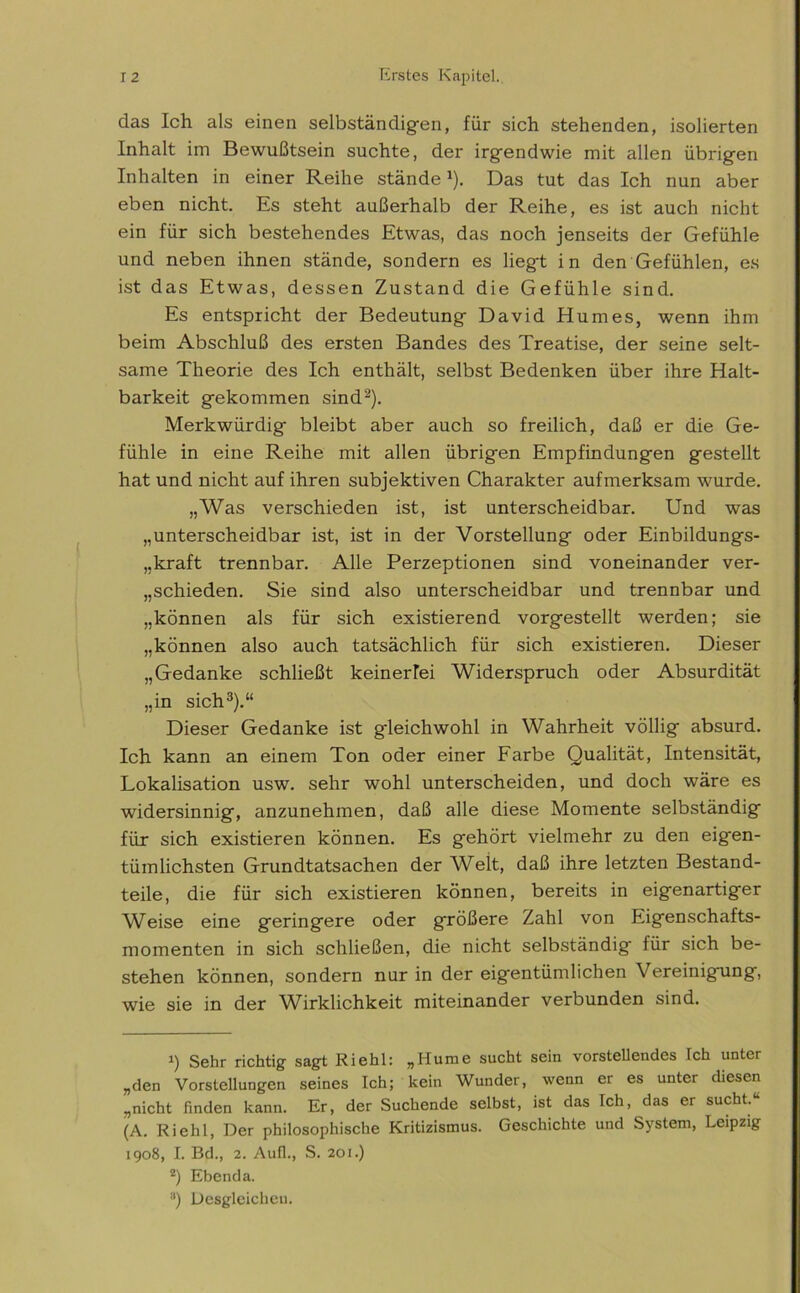 das Ich als einen selbständigen, für sich stehenden, isolierten Inhalt im Bewußtsein suchte, der irgendwie mit allen übrigen Inhalten in einer Reihe ständeJ). Das tut das Ich nun aber eben nicht. Es steht außerhalb der Reihe, es ist auch nicht ein für sich bestehendes Etwas, das noch jenseits der Gefühle und neben ihnen stände, sondern es liegt in den Gefühlen, es ist das Etwas, dessen Zustand die Gefühle sind. Es entspricht der Bedeutung David Humes, wenn ihm beim Abschluß des ersten Bandes des Treatise, der seine selt- same Theorie des Ich enthält, selbst Bedenken über ihre Halt- barkeit gekommen sind* 2). Merkwürdig bleibt aber auch so freilich, daß er die Ge- fühle in eine Reihe mit allen übrigen Empfindungen gestellt hat und nicht auf ihren subjektiven Charakter aufmerksam wurde. „Was verschieden ist, ist unterscheidbar. Und was „unterscheidbar ist, ist in der Vorstellung oder Einbildungs- „kraft trennbar. Alle Perzeptionen sind voneinander ver- schieden. Sie sind also unterscheidbar und trennbar und „können als für sich existierend vorgestellt werden; sie „können also auch tatsächlich für sich existieren. Dieser „Gedanke schließt keinerlei Widerspruch oder Absurdität „in sich3).“ Dieser Gedanke ist gleichwohl in Wahrheit völlig absurd. Ich kann an einem Ton oder einer Farbe Qualität, Intensität, Lokalisation usw. sehr wohl unterscheiden, und doch wäre es widersinnig, anzunehmen, daß alle diese Momente selbständig für sich existieren können. Es gehört vielmehr zu den eigen- tümlichsten Grundtatsachen der Welt, daß ihre letzten Bestand- teile, die für sich existieren können, bereits in eigenartiger Weise eine geringere oder größere Zahl von Eigenschafts- momenten in sich schließen, die nicht selbständig für sich be- stehen können, sondern nur in der eigentümlichen Vereinigung, wie sie in der Wirklichkeit miteinander verbunden sind. 1) Sehr richtig sagt Riehl: „Hume sucht sein vorstehendes Ich unter „den Vorstellungen seines Ich; kein Wunder, wenn er es unter diesen „nicht finden kann. Er, der Suchende selbst, ist das Ich, das er sucht.“ (A. Riehl, Der philosophische Kritizismus. Geschichte und System, Leipzig 1908, I. Bd., 2. Aufl., S. 201.) 2) Ebenda. 3) Desgleichen.