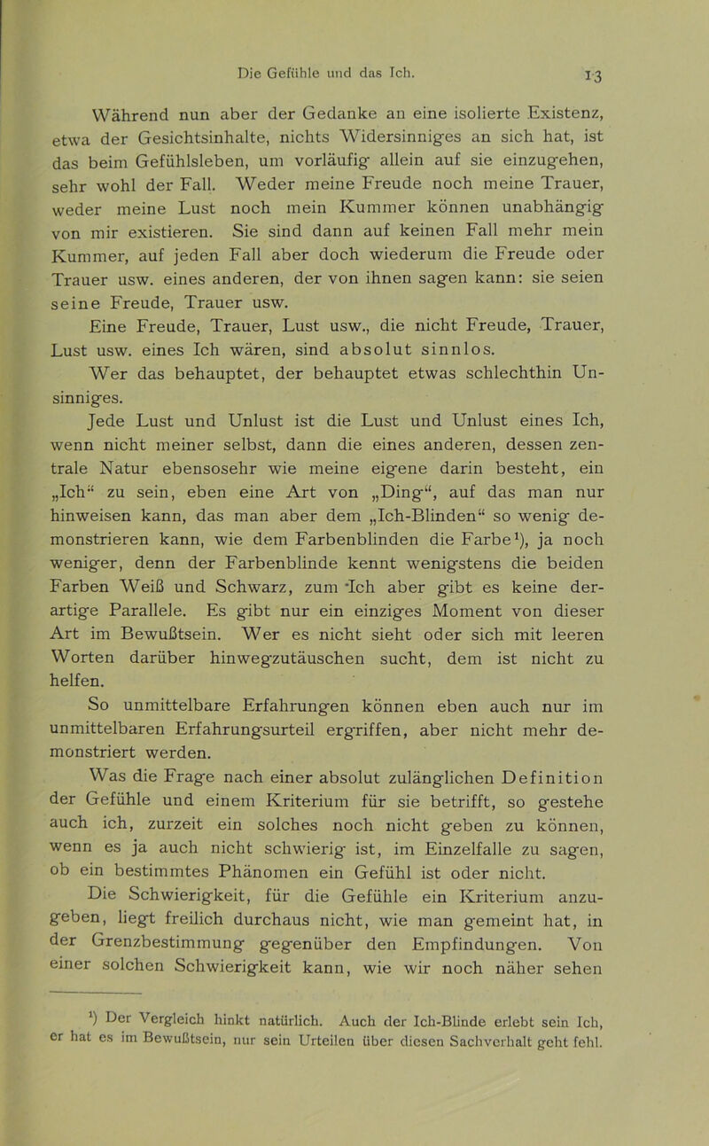 Während nun aber der Gedanke an eine isolierte Existenz, etwa der Gesichtsinhalte, nichts Widersinniges an sich hat, ist das beim Gefühlsleben, um vorläufig allein auf sie einzugehen, sehr wohl der Fall. Weder meine Freude noch meine Trauer, weder meine Lust noch mein Kummer können unabhängig von mir existieren. Sie sind dann auf keinen Fall mehr mein Kummer, auf jeden Fall aber doch wiederum die Freude oder Trauer usw. eines anderen, der von ihnen sagen kann: sie seien seine Freude, Trauer usw. Eine Freude, Trauer, Lust usw., die nicht Freude, Trauer, Lust usw. eines Ich wären, sind absolut sinnlos. Wer das behauptet, der behauptet etwas schlechthin Un- sinniges. Jede Lust und Unlust ist die Lust und Unlust eines Ich, wenn nicht meiner selbst, dann die eines anderen, dessen zen- trale Natur ebensosehr wie meine eigene darin besteht, ein „Ich“ zu sein, eben eine Art von „Ding“, auf das man nur hinweisen kann, das man aber dem „Ich-Blinden“ so wenig de- monstrieren kann, wie dem Farbenblinden die Farbe1), ja noch weniger, denn der Farbenblinde kennt wenigstens die beiden Farben Weiß und Schwarz, zum *Ich aber gibt es keine der- artige Parallele. Es gibt nur ein einziges Moment von dieser Art im Bewußtsein. Wer es nicht sieht oder sich mit leeren Worten darüber hinwegzutäuschen sucht, dem ist nicht zu helfen. So unmittelbare Erfahrungen können eben auch nur im unmittelbaren Erfahrungsurteil ergriffen, aber nicht mehr de- monstriert werden. Was die Frage nach einer absolut zulänglichen Definition der Gefühle und einem Kriterium für sie betrifft, so g'estehe auch ich, zurzeit ein solches noch nicht geben zu können, wenn es ja auch nicht schwierig ist, im Einzelfalle zu sagen, ob ein bestimmtes Phänomen ein Gefühl ist oder nicht. Die Schwierigkeit, für die Gefühle ein Kriterium anzu- geben, liegt freilich durchaus nicht, wie man gemeint hat, in der Grenzbestimmung gegenüber den Empfindungen. Von einer solchen Schwierigkeit kann, wie wir noch näher sehen *) Der Vergleich hinkt natürlich. Auch der Ich-Blinde erlebt sein Ich, er hat es im Bewußtsein, nur sein Urteilen über diesen Sachverhalt geht fehl.