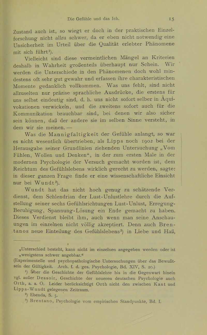 Zustand auch ist, so wiegt er doch in der praktischen Einzel- forschung nicht allzu schwer, da er eben nicht notwendig eine Unsicherheit im Urteil über die Qualität erlebter Phänomene mit sich führt1). Vielleicht sind diese vermeintlichen Mängel an Kriterien deshalb in Wahrheit großenteils überhaupt nur Schein. Wir werden die Unterschiede in den Phänomenen doch wohl min- destens oft sehr gut gewahr und erfassen ihre charakteristischen Momente gedanklich vollkommen. Was uns fehlt, sind nicht allzuselten nur präzise sprachliche Ausdrücke, die erstens für uns selbst eindeutig' sind, d. h. uns nicht sofort selber in Aqui- vokationen verwickeln, und die zweitens sofort auch für die Kommunikation brauchbar sind, bei denen wir also sicher sein können, daß der andere sie im selben Sinne versteht, in dem wir sie meinen. — Was die Mannigfaltigkeit der Gefühle anlangt, so war es nicht wesentlich übertrieben, als Lipps noch 1902 bei der Herausgabe seiner Grundlinien ziehenden Untersuchung „Vom Fühlen, AVollen und Denken“, in der zum ersten Male in der modernen Psychologie der Versuch gemacht worden ist, dem Reichtum des Gefühlslebens wirklich gerecht zu werden, sagte: in dieser ganzen Frage finde er eine wissenschaftliche Einsicht nur bei Wundt2). Wundt hat das nicht hoch genug zu schätzende Ver- dienst, dem Schlendrian der Lust-Unlustlehre durch die Auf- stellung seiner sechs Gefühlsrichtungen Lust-Unlust, Erregung- Beruhig'ung, Spannung-Lösung ein Ende gemacht zu haben. Dieses Verdienst bleibt ihm, auch wenn man seine Anschau- ungen im einzelnen nicht völlig' akzeptiert. Denn auch Bren- tanos neue Einteilung des Gefühlslebens3) in Liebe und Haß, „Unterschied besteht, kann nicht im einzelnen angegeben werden oder ist „wenigstens schwer angebbar.“ (Experimentelle und psychopathologische Untersuchungen über das Bewußt- sein der Gültigkeit. Arch. f. d. ges. Psychologie, Bd. XIV, S. 20.) b Über die Geschichte der Gefühlslehre bis in die Gegenwart hinein vgl. außer Dessoir, Geschichte der neueren deutschen Psychologie auch Orth, a. a. O. Leider berücksichtigt Orth nicht den zwischen Kant und Lipps-Wundt gelegenen Zeitraum. 2) Ebenda, S. 5. *) Brentano, Psychologie vom empirischen Standpunkte, Bd. I.