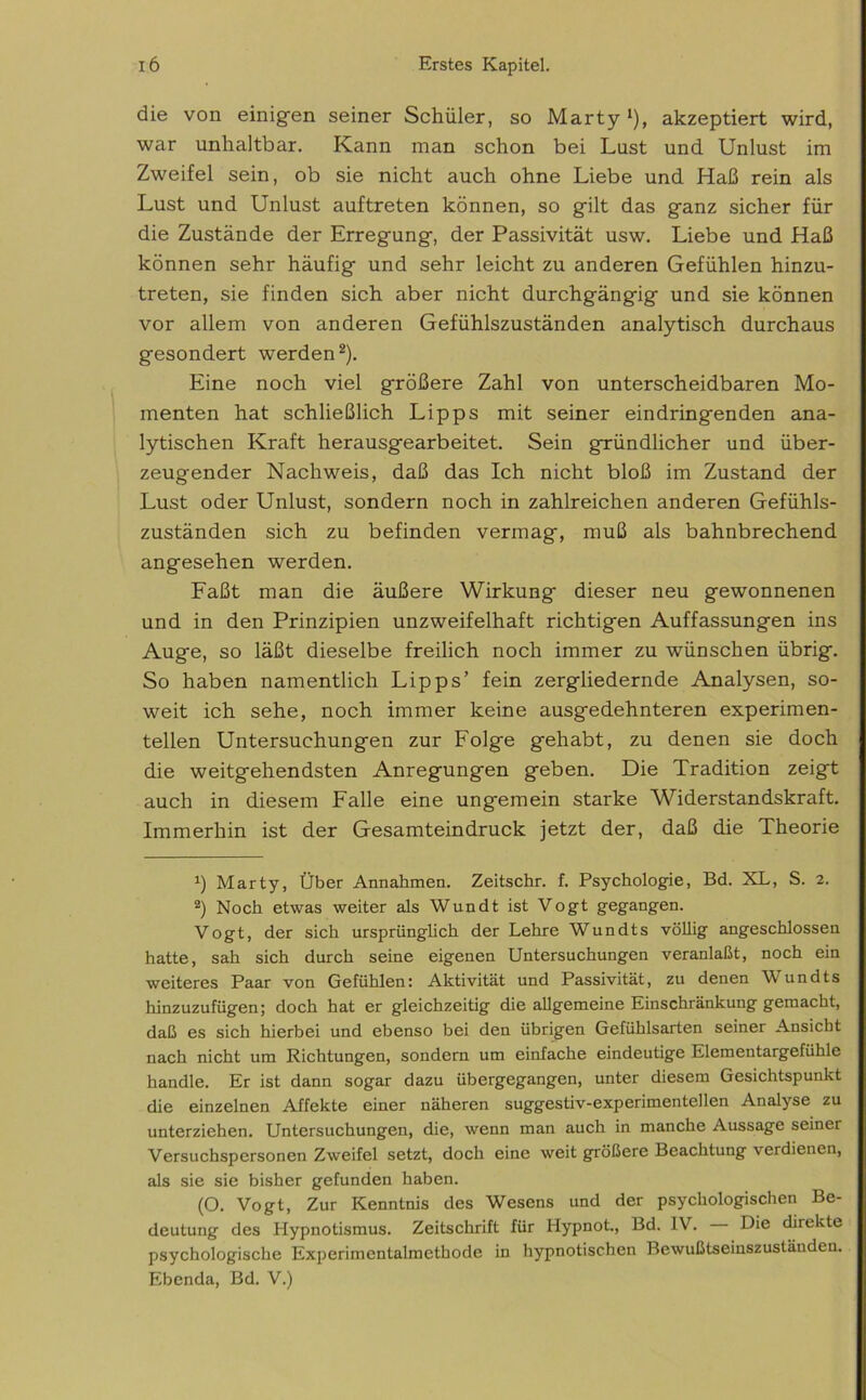 die von einigen seiner Schüler, so Marty *), akzeptiert wird, war unhaltbar. Kann man schon bei Lust und Unlust im Zweifel sein, ob sie nicht auch ohne Liebe und Haß rein als Lust und Unlust auftreten können, so gilt das ganz sicher für die Zustände der Erregung, der Passivität usw. Liebe und Haß können sehr häufig und sehr leicht zu anderen Gefühlen hinzu- treten, sie finden sich aber nicht durchgängig und sie können vor allem von anderen Gefühlszuständen analytisch durchaus gesondert werden* 2). Eine noch viel größere Zahl von unterscheidbaren Mo- menten hat schließlich Lipps mit seiner eindringenden ana- lytischen Kraft herausgearbeitet. Sein gründlicher und über- zeugender Nachweis, daß das Ich nicht bloß im Zustand der Lust oder Unlust, sondern noch in zahlreichen anderen Gefühls- zuständen sich zu befinden vermag, muß als bahnbrechend angesehen werden. Faßt man die äußere Wirkung dieser neu gewonnenen und in den Prinzipien unzweifelhaft richtigen Auffassungen ins Auge, so läßt dieselbe freilich noch immer zu wünschen übrig. So haben namentlich Lipps’ fein zergliedernde Analysen, so- weit ich sehe, noch immer keine ausgedehnteren experimen- tellen Untersuchungen zur Folge gehabt, zu denen sie doch die weitgehendsten Anregungen geben. Die Tradition zeigt auch in diesem Falle eine ungemein starke Widerstandskraft. Immerhin ist der Gesamteindruck jetzt der, daß die Theorie x) Marty, Über Annahmen. Zeitschr. f. Psychologie, Bd. XL, S. 2. 2) Noch etwas weiter als Wundt ist Vogt gegangen. Vogt, der sich ursprünglich der Lehre Wundts völlig angeschlossen hatte, sah sich durch seine eigenen Untersuchungen veranlaßt, noch ein weiteres Paar von Gefühlen: Aktivität und Passivität, zu denen Wundts hinzuzufügen; doch hat er gleichzeitig die allgemeine Einschränkung gemacht, daß es sich hierbei und ebenso bei den übrigen Gefühlsarten seiner Ansicht nach nicht um Richtungen, sondern um einfache eindeutige Elementargefühle handle. Er ist dann sogar dazu übergegangen, unter diesem Gesichtspunkt die einzelnen Affekte einer näheren suggestiv-experimentellen Analyse zu unterziehen. Untersuchungen, die, wenn man auch in manche Aussage seiner Versuchspersonen Zweifel setzt, doch eine weit größere Beachtung verdienen, als sie sie bisher gefunden haben. (O. Vogt, Zur Kenntnis des Wesens und der psychologischen Be- deutung des Hypnotismus. Zeitschrift für Hypnot., Bd. IV. Die direkte psychologische Experimentalmethode in hypnotischen Bewußtseinszuständen. Ebenda, Bd. V.)