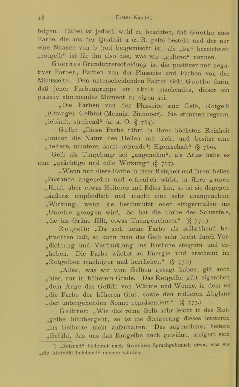 folgen. Dabei ist jedoch wohl zu beachten, daß Goethe eine Farbe, die aus der Qualität a (z. B. gelb) besteht und der nur eine Nuance von b (rot) beigemischt ist, als „ba“ bezeichnet: „rotgelb“ ist für ihn also das, was wir „gelbrot“ nennen. Goethes Grundunterscheidung ist die positiver und nega- tiver Farben, Farben von der Plusseite und Farben von der Minusseite. Den unterscheidenden Faktor sieht Goethe darin, daß jener Farbengruppe ein aktiv machendes, dieser ein passiv stimmendes Moment zu eigen sei. „Die Farben von der Plusseite sind Gelb, Rotgelb „(Orange), Gelbrot (Mennig, Zinnober). Sie stimmen regsam, „lebhaft, strebend“ (a. a. O. § 764). Gelb: „Diese Farbe führt in ihrer höchsten Reinheit „immer die Natur des Hellen mit sich, und besitzt eine „heitere, muntere, sanft reizende1) Eigenschaft“ (§ 766). Gelb als Umgebung sei „angenehm“, als Atlas habe es eine „prächtige und edle Wirkung“ (§ 767). „Wenn nun diese Farbe in ihrer Reinheit und ihrem hellen „Zustande angenehm und erfreulich wirkt, in ihrer ganzen „Kraft aber etwas Heiteres und Edles hat, so ist sie dagegen „äußerst empfindlich und macht eine sehr unangenehme „Wirkung, wenn sie beschmutzt oder einigermaßen ins „Unreine gezogen wird. So hat die Farbe des Schwefels, „die ins Grüne fällt, etwas Unangenehmes.“ (§ 770.) Rotgelb: „Da sich keine Farbe als stillstehend be- frachten läßt, so kann man das Gelb sehr leicht durch Ver- richtung und Verdunklung ins Rötliche steigern und er- geben. Die Farbe wächst an Energie und erscheint im „Rotgelben mächtiger und herrlicher.“ (§ 772.) „Alles, was wir vom Gelben gesagt haben, gilt auch „hier, nur in höherem Grade. Das Rotgelbe gäbt eigentlich „dem Auge das Gefühl von Wärme und Wonne, in dem es „die Farbe der höheren Glut, sowie den milderen Abglanz „der untergehenden Sonne repräsentiert.“ (§ 773-) Gelbrot: „Wie das reine Gelb sehr leicht in das Rot- „gelbe hinübergeht, so ist die Steigerung dieses letzteren „ins Gelbrote nicht aufzuhalten. Das angenehme, heitere „Gefühl, das uns das Rotgelbe noch gewährt, steigert sich *) „Reizend“ bedeutet nach Goethes Sprachgebrauch etwa, was wir „die Aktivität belebend“ nennen würden.