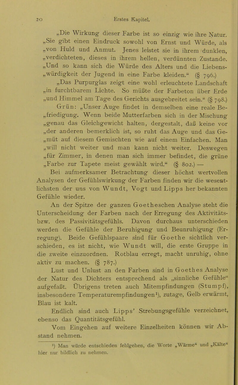 „Die Wirkung dieser Farbe ist so einzig wie ihre Natur. „Sie gibt einen Kindruck sowohl von Krnst und Würde, als „von Huld und Anmut. Jenes leistet sie in ihrem dunklen, „verdichteten, dieses in ihrem hellen, verdünnten Zustande. „Und so kann sich die Würde des Alters und die Liebens- „würdigkeit der Jugend in eine Farbe kleiden.“ (§ 796.) „Das Purpurglas zeigt eine wohl erleuchtete Landschaft „in furchtbarem Lichte. So müßte der Farbeton über Erde „und Plimmel am Tage des Gerichts ausgebreitet sein.“ (§ 798.) Grün: „Unser Auge findet in demselben eine reale Be- friedigung. Wenn beide Mutterfarben sich in der Mischung „genau das Gleichgewicht halten, dergestalt, daß keine vor „der anderen bemerlclich ist, so ruht das Auge und das Ge- „müt auf diesem Gemischten wie auf einem Einfachen. Man „will nicht weiter und man kann nicht weiter. Deswegen „für Zimmer, in denen man sich immer befindet, die grüne „Farbe zur Tapete meist gewählt wird.“ (§ 802.) — Bei aufmerksamer Betrachtung dieser höchst wertvollen Analysen der Gefühlswirkung der Farben finden wir die wesent- lichsten der uns von Wundt, Vogt und Lipps her bekannten Gefühle wieder. An der Spitze der g'anzen Goetheschen Analyse steht die Unterscheidung der Farben nach der Erregung des Aktivitäts- bzw. des Passivitätsg-efühls. Davon durchaus unterschieden werden die Gefühle der Beruhig-ung und Beunruhigung (Er- regung). Beide Gefühlspaare sind für Goethe sichtlich ver- schieden, es ist nicht, wie Wundt will, die erste Gruppe in die zweite einzuordnen. Rotblau erregt, macht unruhig, ohne aktiv zu machen. (§ 787.) Lust und Unlust an den Farben sind in Goethes Analyse der Natur des Dichters entsprechend als „sinnliche Gefühle“ aufgefaßt. Übrigens treten auch Mitempfindungen (Stumpf), insbesondere Temperaturempfindungen1), zutage, Gelb erwärmt, Blau ist kalt. Endlich sind auch Lipps’ Strebungsgefühle verzeichnet, ebenso das Quantitätsgefühl. Vom Eingehen auf weitere Einzelheiten können wir Ab- stand nehmen. *) Man würde entschieden fehlgehen, die Worte „Wärme“ und „Kälte“ hier nur bildlich zu nehmen.