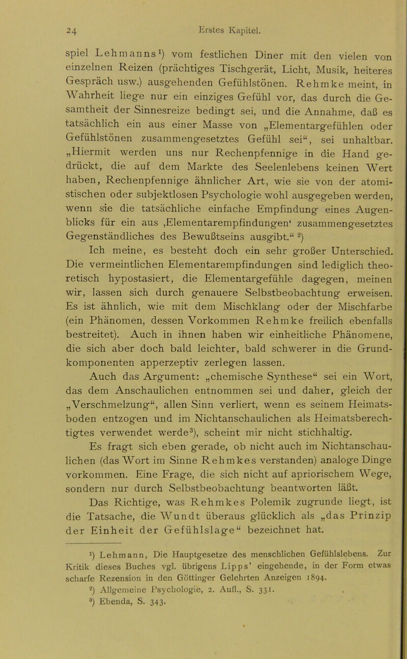 spiel Lehmanns1) vom festlichen Diner mit den vielen von einzelnen Reizen (prächtiges Tischgerät, Licht, Musik, heiteres Gespräch usw.) ausgehenden Gefühlstönen. Rehmke meint, in Wahrheit liege nur ein einziges Gefühl vor, das durch die Ge- samtheit der Sinnesreize bedingt sei, und die Annahme, daß es tatsächlich ein aus einer Masse von „Elementargefühlen oder Gefühlstönen zusammengesetztes Gefühl sei“, sei unhaltbar. „Hiermit werden uns nur Rechenpfennige in die Hand ge- drückt, die auf dem Markte des Seelenlebens keinen Wbrt haben, Rechenpfennige ähnlicher Art, wie sie von der atomi- stischen oder subjektlosen Psychologie wohl ausgegeben werden, wenn sie die tatsächliche einfache Empfindung eines Augen- blicks für ein aus ,Elementarempfindungen' zusammengesetztes Gegenständliches des Bewußtseins ausgibt.“ 2) Ich meine, es besteht doch ein sehr großer Unterschied. Die vermeintlichen Elementarempfindungen sind lediglich theo- retisch hypostasiert, die Elementargefühle dagegen, meinen wir, lassen sich durch genauere Selbstbeobachtung erweisen. Es ist ähnlich, wie mit dem Mischldang oder der Mischfarbe (ein Phänomen, dessen Vorkommen Rehmke freilich ebenfalls bestreitet). Auch in ihnen haben wir einheitliche Phänomene, die sich aber doch bald leichter, bald schwerer in die Grund- komponenten apperzeptiv zerlegen lassen. Auch das Argument: „chemische Synthese“ sei ein Wort, das dem Anschaulichen entnommen sei und daher, gleich der „Verschmelzung“, allen Sinn verliert, wenn es seinem Heimats- boden entzogen und im Nichtanschaulichen als Heimatsberech- tigtes verwendet werde3), scheint mir nicht stichhaltig. Es fragt sich eben gerade, ob nicht auch im Nichtanschau- lichen (das Wort im Sinne Rehmkes verstanden) analoge Dinge Vorkommen. Eine Frage, die sich nicht auf apriorischem Wege, sondern nur durch Selbstbeobachtung beantworten läßt. Das Richtige, was Rehmkes Polemik zugrunde liegt, ist die Tatsache, die Wundt überaus glücklich als „das Prinzip der Einheit der Gefühlslage“ bezeichnet hat. a) Lehmann, Die Hauptgesetze des menschlichen Gefühlslebens. Zur Kritik dieses Buches vgl. übrigens Lipps’ eingehende, in der Form etwas scharfe Rezension in den Göttinger Gelehrten Anzeigen 1894. 2) Allgemeine Psychologie, 2. Aull., S. 331.