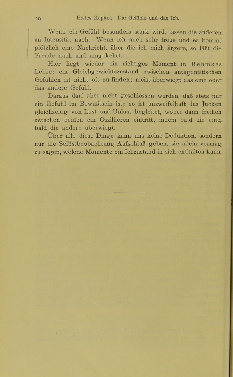 Wenn ein Gefühl besonders stark wird, lassen die anderen an Intensität nach. Wenn ich mich sehr freue und es kommt plötzlich eine Nachricht, über die ich mich ärgere, so läßt die Freude nach und umgekehrt. Hier liegt wieder ein richtiges Moment in Rehmkes Lehre: ein Gleichgewichtszustand zwischen antagonistischen Gefühlen ist nicht oft zu finden; meist überwiegt das eine oder das andere Gefühl. Daraus darf aber nicht geschlossen werden, daß stets nur ein Gefühl im Bewußtsein ist; so ist unzweifelhaft das Jucken gleichzeitig von Lust und Unlust begleitet, wobei dann freilich zwischen beiden ein Oszillieren eintritt, indem bald die eine, bald die andere überwiegt. Über alle diese Dinge kann uns keine Deduktion, sondern nur die Selbstbeobachtung Aufschluß geben, sie allein vermag zu sagen, w'elche Momente ein Ichzustand in sich enthalten kann.