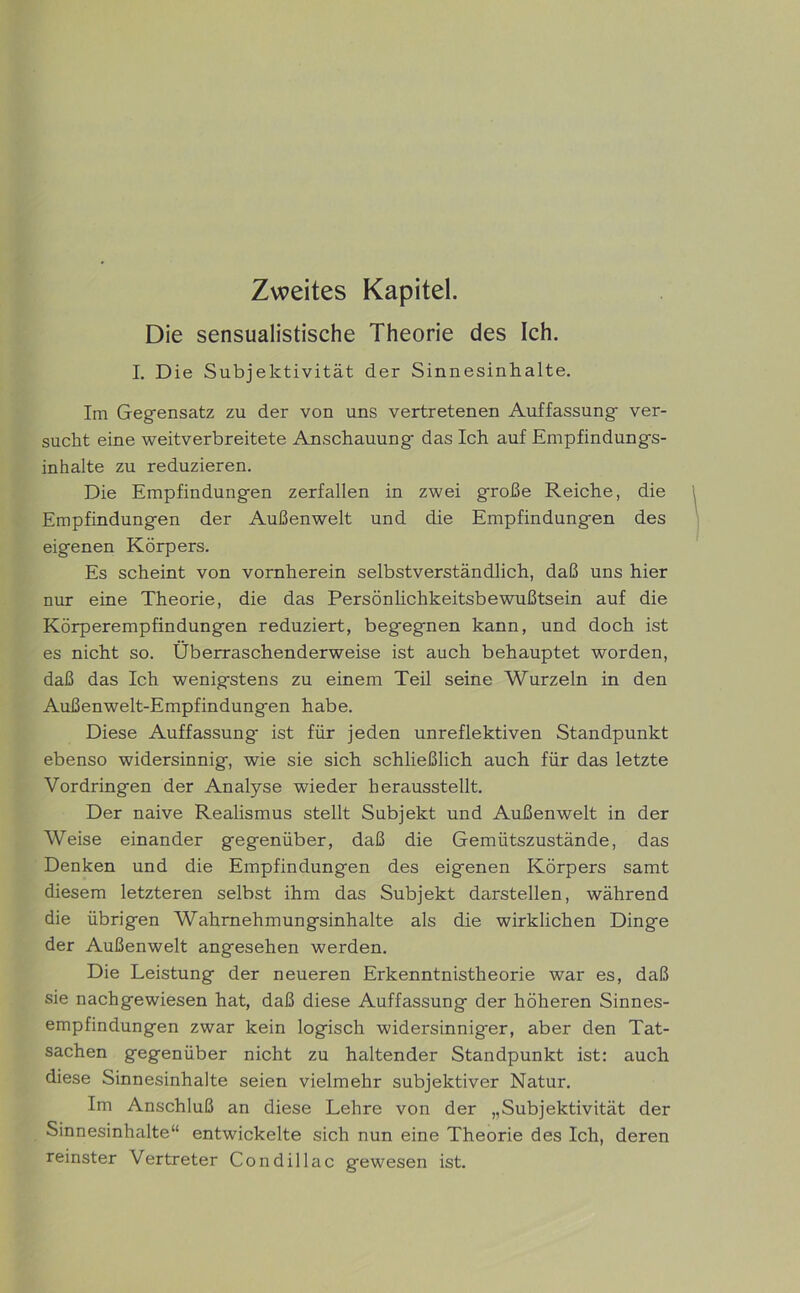 Zweites Kapitel. Die sensualistische Theorie des Ich. I. Die Subjektivität der Sinnesinhalte. Im Gegensatz zu der von uns vertretenen Auffassung ver- sucht eine weitverbreitete Anschauung das Ich auf Empfindungs- inhalte zu reduzieren. Die Empfindungen zerfallen in zwei große Reiche, die Empfindungen der Außenwelt und die Empfindungen des eigenen Körpers. Es scheint von vornherein selbstverständlich, daß uns hier nur eine Theorie, die das Persönlichkeitsbewußtsein auf die Körperempfindungen reduziert, begegnen kann, und doch ist es nicht so. Überraschenderweise ist auch behauptet worden, daß das Ich wenigstens zu einem Teil seine Wurzeln in den Außenwelt-Empfindungen habe. Diese Auffassung ist für jeden unreflektiven Standpunkt ebenso widersinnig, wie sie sich schließlich auch für das letzte Vordringen der Analyse wieder herausstellt. Der naive Realismus stellt Subjekt und Außenwelt in der Weise einander gegenüber, daß die Gemütszustände, das Denken und die Empfindungen des eigenen Körpers samt diesem letzteren selbst ihm das Subjekt darstellen, während die übrigen Wahrnehmungsinhalte als die wirklichen Dinge der Außenwelt angesehen werden. Die Leistung der neueren Erkenntnistheorie war es, daß sie nachgewiesen hat, daß diese Auffassung der höheren Sinnes- empfindungen zwar kein logisch widersinniger, aber den Tat- sachen gegenüber nicht zu haltender Standpunkt ist: auch diese Sinnesinhalte seien vielmehr subjektiver Natur. Im Anschluß an diese Lehre von der „Subjektivität der Sinnesinhalte“ entwickelte sich nun eine Theorie des Ich, deren reinster Vertreter Condillac gewesen ist.