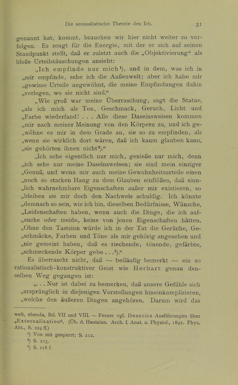 genannt hat, kommt, brauchen wir hier nicht weiter zu ver- folgen. Es zeugt für die Energie, mit der er sich auf seinen Standpunkt stellt, daß er zuletzt auch die „Objektivierung“ als bloße Urteilstäuschung-en ansieht: „Ich empfinde nur mich1), und in dem, was ich in „mir empfinde, sehe ich die Außenwelt; aber ich habe mir „gewisse Urteile angewöhnt, die meine Empfindungen dahin „verlegen, wo sie nicht sind.“ „Wie groß war meine Überraschung, sagt die Statue, „als ich mich als Ton, Geschmack, Geruch, Licht und „Farbe wiederfand! . . . Alle diese Daseinsweisen kommen „mir nach meiner Meinung von den Körpern zu, und ich ge- „wöhne es mir in dem Grade an, sie so zu empfinden, als „wenn sie wirklich dort wären, daß ich kaum glauben kann, „sie gehörten ihnen nicht2).“ „Ich sehe eigentlich nur mich, genieße nur mich, denn „ich sehe nur meine Daseinsweisen; sie sind mein einziger „Genuß, und wenn mir auch meine Gewohnheitsurteile einen „noch so starken Hang zu dem Glauben einflößen, daß sinn- lich wahrnehmbare Eigenschaften außer mir existieren, so „bleiben sie mir doch den Nachweis schuldig. Ich könnte „demnach so sein, wie ich bin, dieselben Bedürfnisse, Wünsche, „Leidenschaften haben, wenn auch die Dinge, die ich auf- „suche oder meide, keine von jenen Eigenschaften hätten. „Ohne den Tastsinn würde ich in der Tat die Gerüche, Ge- „schmäcke, Farben und Töne als mir gehörig angesehen und „nie gemeint haben, daß es riechende, tönende, gefärbte, „schmeckende Körper gebe . . ,3).“ Es überrascht nicht, daß — beiläufig bemerkt — ein so rationalistisch-konstruktiver Geist wie Herbart genau den- selben Weg gegangen ist: „. . . Nur ist dabei zu bemerken, daß unsere Gefühle sich „ursprünglich in diejenigen Vorstellungen hineinkomplizieren, „welche den äußeren Dingen angehören. Darum wird das weit, ebenda, Bd. VH und VIII. — Ferner vgl. Dessoirs Ausführungen über „Externalisation“. (Üb. d. Hautsinn. Arch. f. Anat. u. Physiol., 1892. Phys. Abt., S. 224 ff.) *) Von mir gesperrt; S. 212. *) S. 215. 3) S. 218 f.