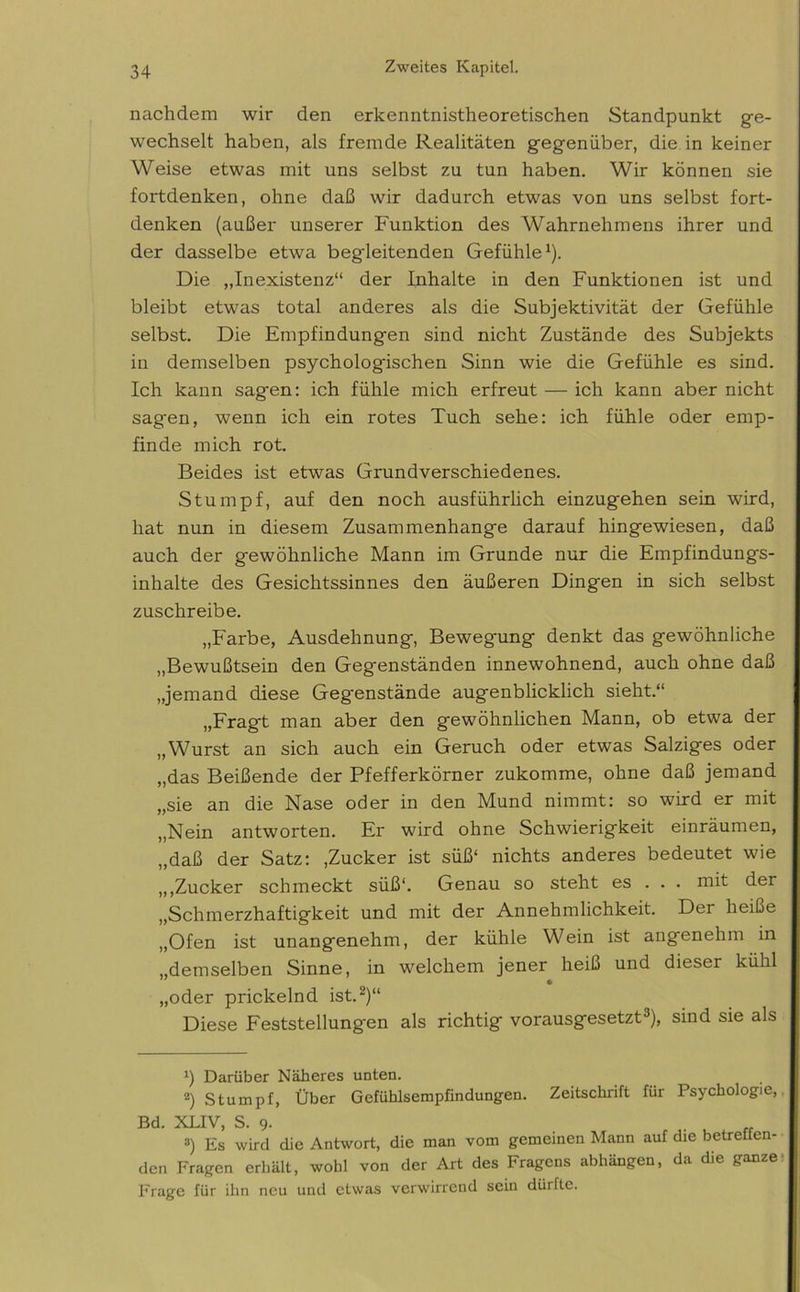 nachdem wir den erkenntnistheoretischen Standpunkt ge- wechselt haben, als fremde Realitäten gegenüber, die in keiner Weise etwas mit uns selbst zu tun haben. Wir können sie fortdenken, ohne daß wir dadurch etwas von uns selbst fort- denken (außer unserer Funktion des Wahrnehmens ihrer und der dasselbe etwa begleitenden Gefühle1). Die „Inexistenz“ der Inhalte in den Funktionen ist und bleibt etwas total anderes als die Subjektivität der Gefühle selbst. Die Empfindungen sind nicht Zustände des Subjekts in demselben psychologischen Sinn wie die Gefühle es sind. Ich kann sagen: ich fühle mich erfreut — ich kann aber nicht sagen, wenn ich ein rotes Tuch sehe: ich fühle oder emp- finde mich rot. Beides ist etwas Grundverschiedenes. Stumpf, auf den noch ausführlich einzugehen sein wird, hat nun in diesem Zusammenhänge darauf hingewiesen, daß auch der gewöhnliche Mann im Grunde nur die Empfindungs- inhalte des Gesichtssinnes den äußeren Dingen in sich selbst zuschreibe. „Farbe, Ausdehnung, Bewegung denkt das gewöhnliche „Bewußtsein den Gegenständen innewohnend, auch ohne daß „jemand diese Gegenstände augenblicklich sieht.“ „Fragt man aber den gewöhnlichen Mann, ob etwa der „Wurst an sich auch ein Geruch oder etwas Salziges oder „das Beißende der Pfefferkörner zukomme, ohne daß jemand „sie an die Nase oder in den Mund nimmt: so wird er mit „Nein antworten. Er wird ohne Schwierigkeit einräumen, „daß der Satz: .Zucker ist süß‘ nichts anderes bedeutet wie „,Zucker schmeckt süß“. Genau so steht es . . . mit der „Schmerzhaftigkeit und mit der Annehmlichkeit. Der heiße „Ofen ist unangenehm, der kühle Wein ist angenehm in „demselben Sinne, in welchem jener heiß und dieser kühl „oder prickelnd ist.2)“ Diese Feststellungen als richtig vorausgesetzt3), sind sie als !) Darüber Näheres unten. 2) Stumpf, Über Gefühlsempfindungen. Zeitschrift für Psychologie, Bd. XLIV, S. 9. 3) Es wird die Antwort, die man vom gemeinen Mann auf die betreffen- den Fragen erhält, wohl von der Art des Fragens abhängen, da die ganze Frage für ihn neu und etwas verwirrend sein dürfte.