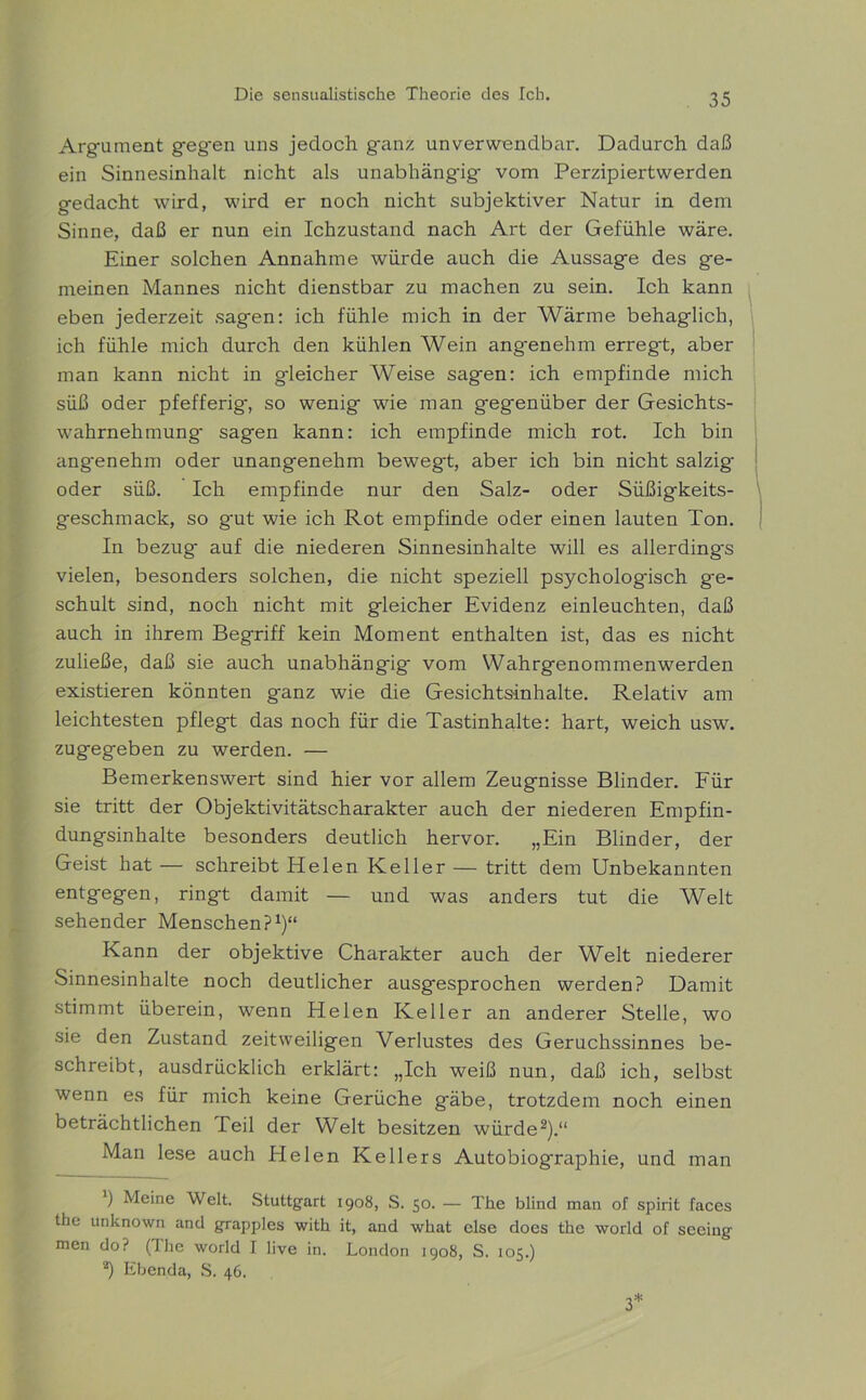 Argument gegen uns jedoch ganz unverwendbar. Dadurch daß ein Sinnesinhalt nicht als unabhängig- vom Perzipiertwerden gedacht wird, wird er noch nicht subjektiver Natur in dem Sinne, daß er nun ein Ichzustand nach Art der Gefühle wäre. Einer solchen Annahme würde auch die Aussage des ge- meinen Mannes nicht dienstbar zu machen zu sein. Ich kann eben jederzeit sagen: ich fühle mich in der Wärme behaglich, ich fühle mich durch den kühlen Wein angenehm erregt, aber man kann nicht in gleicher Weise sagen: ich empfinde mich süß oder pfefferig-, so wenig wie man gegenüber der Gesichts- wahrnehmung- sagen kann: ich empfinde mich rot. Ich bin angenehm oder unangenehm bewegt, aber ich bin nicht salzig- oder süß. Ich empfinde nur den Salz- oder Süßigkeits- geschmack, so g-ut wie ich Rot empfinde oder einen lauten Ton. In bezug auf die niederen Sinnesinhalte will es allerding-s vielen, besonders solchen, die nicht speziell psychologisch ge- schult sind, noch nicht mit gleicher Evidenz einleuchten, daß auch in ihrem Begriff kein Moment enthalten ist, das es nicht zuließe, daß sie auch unabhängig- vom Wahrgenommenwerden existieren könnten ganz wie die Gesichtsinhalte. Relativ am leichtesten pflegt das noch für die Tastinhalte: hart, weich usw. zugegeben zu werden. — Bemerkenswert sind hier vor allem Zeugnisse Blinder. Für sie tritt der Objektivitätscharakter auch der niederen Empfin- dungsinhalte besonders deutlich hervor. „Ein Blinder, der Geist hat — schreibt Helen Keller — tritt dem Unbekannten entgegen, ringt damit — und was anders tut die Welt sehender Menschen?1)“ Kann der objektive Charakter auch der Welt niederer Sinnesinhalte noch deutlicher ausgesprochen werden? Damit stimmt überein, wenn Helen Keller an anderer Stelle, wo sie den Zustand zeitweiligen Verlustes des Geruchssinnes be- schreibt, ausdrücklich erklärt: „Ich weiß nun, daß ich, selbst wenn es für mich keine Gerüche gäbe, trotzdem noch einen beträchtlichen Teil der Welt besitzen würde2).“ Man lese auch Helen Kellers Autobiog-raphie, und man ) Meine Welt. Stuttgart 1908, S. 50. — The blind man of spirit faces the unknown and grapples with it, and what eise does the world of seeing men do? (The world I live in. London 1908, S. 105.) 2) Ebenda, S. 46. 3*