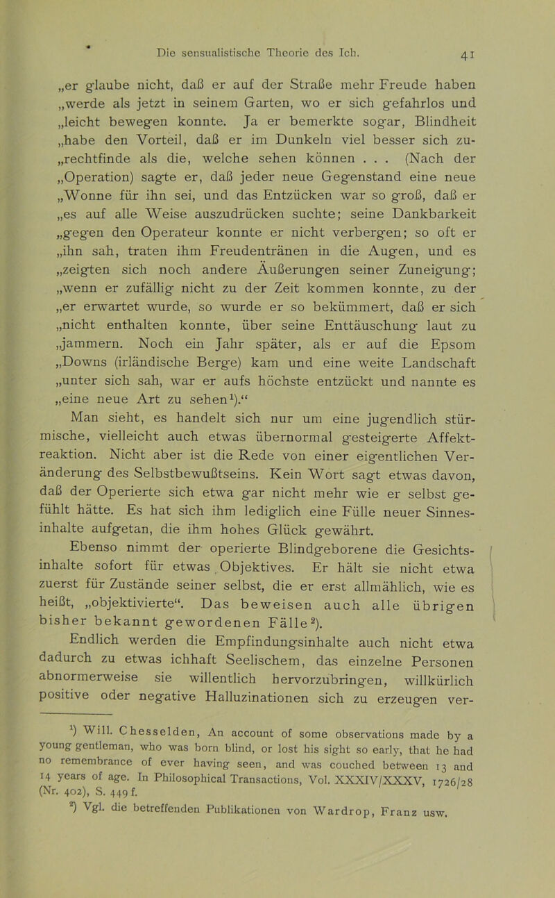 „er glaube nicht, daß er auf der Straße mehr Freude haben „werde als jetzt in seinem Garten, wo er sich gefahrlos und „leicht bewegen konnte. Ja er bemerkte sogar, Blindheit „habe den Vorteil, daß er im Dunkeln viel besser sich zu- „rechtfinde als die, welche sehen können . . . (Nach der „Operation) sagte er, daß jeder neue Gegenstand eine neue „Wonne für ihn sei, und das Entzücken war so groß, daß er „es auf alle Weise auszudrücken suchte; seine Dankbarkeit „geg*en den Operateur konnte er nicht verbergen; so oft er „ihn sah, traten ihm Freudentränen in die Augen, und es „zeigten sich noch andere Äußerungen seiner Zuneig-ung; „wenn er zufällig nicht zu der Zeit kommen konnte, zu der „er erwartet wurde, so wurde er so bekümmert, daß er sich „nicht enthalten konnte, über seine Enttäuschung laut zu „jammern. Noch ein Jahr später, als er auf die Epsom „Downs (irländische Berge) kam und eine weite Landschaft „unter sich sah, war er aufs höchste entzückt und nannte es „eine neue Art zu sehen1).“ Man sieht, es handelt sich nur um eine jugendlich stür- mische, vielleicht auch etwas übernormal gesteigerte Affekt- reaktion. Nicht aber ist die Rede von einer eigentlichen Ver- änderung des Selbstbewußtseins. Kein V^ort sagt etwas davon, daß der Operierte sich etwa gar nicht mehr wie er selbst ge- fühlt hätte. Es hat sich ihm lediglich eine Fülle neuer Sinnes- inhalte aufgetan, die ihm hohes Glück gewährt. Ebenso nimmt der operierte Blindgeborene die Gesichts- inhalte sofort für etwas Objektives. Er hält sie nicht etwa zuerst für Zustände seiner selbst, die er erst allmählich, wie es heißt, „objektivierte“. Das beweisen auch alle übrigen bisher bekannt gewordenen Fälle2). Endlich werden die Empfindungsinhalte auch nicht etwa dadurch zu etwas ichhaft Seelischem, das einzelne Personen abnormerweise sie willentlich hervorzubringen, willkürlich positive oder negative Halluzinationen sich zu erzeugen ver- ') Will. Chesselden, An account of some observations made by a young gentleman, who was born blind, or lost his sight so early, that he had no remembrance of ever having seen, and was couched between 13 and 14 years of age. In Philosophical Transactions, Vol. XXXIV/XXXV, 1726/28 (Nr. 402), S. 449 f. 2) Vgl. die betreffenden Publikationen von Wardrop, Franz usw.