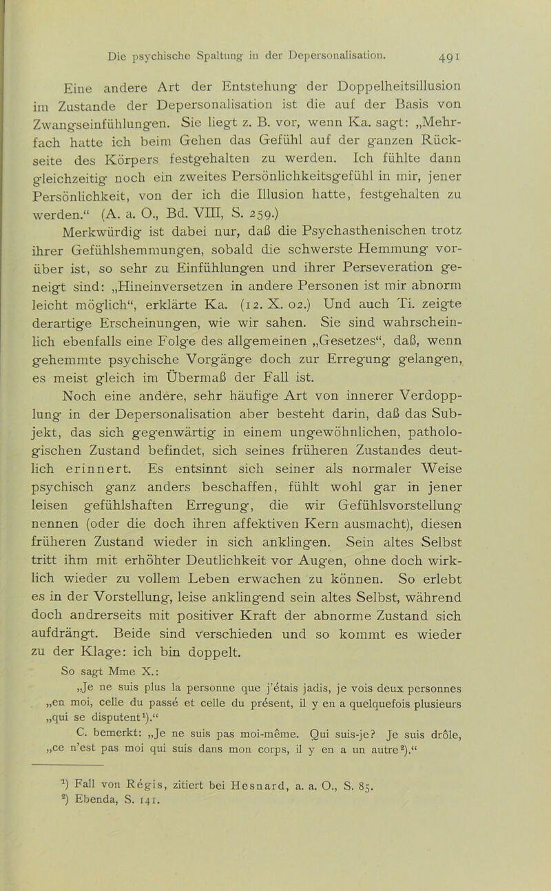 Eine andere Art der Entstehung der Doppelheitsillusion im Zustande der Depersonalisation ist die auf der Basis von Zwangseinfühlungen. Sie liegt z. B. vor, wenn Ka. sagt: „Mehr- fach hatte ich beim Gehen das Gefühl auf der g-anzen Rück- seite des Körpers festgehalten zu werden. Ich fühlte dann gleichzeitig noch ein zweites Persönlichkeitsgefühl in mir, jener Persönlichkeit, von der ich die Illusion hatte, festgehalten zu werden.“ (A. a. O., Bd. VIII, S. 259.) Merkwürdig ist dabei nur, daß die Psychasthenischen trotz ihrer Gefühlshemmungen, sobald die schwerste Hemmung vor- über ist, so sehr zu Einfühlungen und ihrer Perseveration ge- neigt sind: „Hineinversetzen in andere Personen ist mir abnorm leicht möglich“, erklärte Ka. (12. X. 02.) Und auch Ti. zeigte derartige Erscheinungen, wie wir sahen. Sie sind wahrschein- lich ebenfalls eine Folge des allgemeinen „Gesetzes“, daß, wenn gehemmte psychische Vorgäng-e doch zur Erregung gelangen, es meist gleich im Übermaß der Fall ist. Noch eine andere, sehr häufige Art von innerer Verdopp- lung in der Depersonalisation aber besteht darin, daß das Sub- jekt, das sich geg-enwärtig' in einem ungewöhnlichen, patholo- gischen Zustand befindet, sich seines früheren Zustandes deut- lich erinnert. Es entsinnt sich seiner als normaler Weise psychisch ganz anders beschaffen, fühlt wohl gar in jener leisen gefühlshaften Erregung, die wir Gefühlsvorstellung nennen (oder die doch ihren affektiven Kern ausmacht), diesen früheren Zustand wieder in sich anklingen. Sein altes Selbst tritt ihm mit erhöhter Deutlichkeit vor Augen, ohne doch wirk- lich wieder zu vollem Leben erwachen zu können. So erlebt es in der Vorstellung, leise anklingend sein altes Selbst, während doch andrerseits mit positiver Kraft der abnorme Zustand sich aufdrängt. Beide sind verschieden und so kommt es wieder zu der Klage: ich bin doppelt. So sagt Mme X.: „Je ne suis plus la personne que j’etais jadis, je vois deux personnes „en moi, celle du passe et celle du present, il y en a quelquefois plusieurs „qui se disputent1).“ C. bemerkt: „Je ne suis pas moi-meme. Qui suis-je? Je suis drole, „ce n’est pas moi qui suis dans mon corps, il y en a un autre2).“ u) Fall von Regis, zitiert bei Hesnard, a. a. O., S. 85. 2) Ebenda, S. 141.