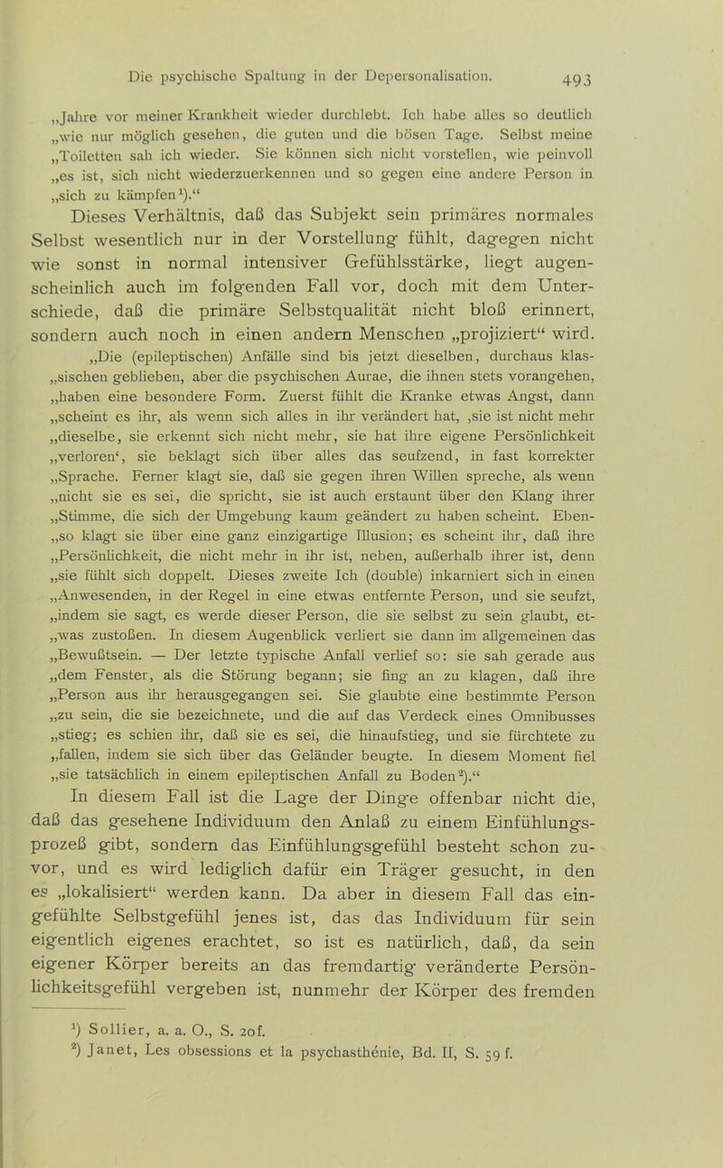 , Jahre vor meiner Krankheit wieder durchlebt. Ich habe alles so deutlich „wie nur möglich gesehen, die guten und die bösen Tage. Selbst meine „Toiletten sah ich wieder. Sie können sich nicht vorstellen, wie peinvoll „es ist, sich nicht wiederzuerkennen und so gegen eine andere Person in „sich zu kämpfen1).“ Dieses Verhältnis, daß das Subjekt sein primäres normales Selbst wesentlich nur in der Vorstellung- fühlt, dag-eg-en nicht wie sonst in normal intensiver Gefühlsstärke, liegt augen- scheinlich auch im folgenden Fall vor, doch mit dem Unter- schiede, daß die primäre Selbstqualität nicht bloß erinnert, sondern auch noch in einen andern Menschen „projiziert“ wird. „Die (epileptischen) Anfälle sind bis jetzt dieselben, durchaus klas- sischen geblieben, aber die psychischen Aurae, die ihnen stets vorangehen, „haben eine besondere Form. Zuerst fühlt die Kranke etwas Angst, dann „scheint es ihr, als wenn sich alles in ihr verändert hat, ,sie ist nicht mehr „dieselbe, sie erkennt sich nicht mehr, sie hat ihre eigene Persönlichkeit „verloren“, sie beklagt sich über alles das seufzend, in fast korrekter „Sprache. Ferner klagt sie, daß sie gegen ihren Willen spreche, als wenn „nicht sie es sei, die spricht, sie ist auch erstaunt über den Klang ihrer „Stimme, die sich der Umgebung kaum geändert zu haben scheint. Eben- „so klagt sie über eine ganz einzigartige Illusion; es scheint ihr, daß ihre „Persönlichkeit, die nicht mehr in ihr ist, neben, außerhalb ihrer ist, denn „sie fühlt sich doppelt. Dieses zweite Ich (double) inkarniert sich in einen „Anwesenden, in der Regel in eine etwas entfernte Person, und sie seufzt, „indem sie sagt, es werde dieser Person, die sie selbst zu sein glaubt, et- „was zustoßen. In diesem Augenblick verliert sie dann im allgemeinen das „Bewußtsein. — Der letzte typische Anfall verüef so: sie sah gerade aus „dem Fenster, als die Störung begann; sie fing an zu klagen, daß ihre „Person aus ihr herausgegangen sei. Sie glaubte eine bestimmte Person „zu sein, die sie bezeichnete, imd die auf das Verdeck eines Omnibusses „stieg; es schien ihr, daß sie es sei, die hinaufstieg, und sie fürchtete zu „fallen, indem sie sich über das Geländer beugte. In diesem Moment fiel „sie tatsächlich in einem epileptischen Anfall zu Boden2).“ In diesem Fall ist die Lag-e der Dinge offenbar nicht die, daß das gesehene Individuum den Anlaß zu einem Einfühlungs- prozeß gibt, sondern das Einfühlungsgefühl besteht schon zu- vor, und es wird lediglich dafür ein Träger gesucht, in den es „lokalisiert“ werden kann. Da aber in diesem Fall das ein- gefühlte Selbstgefühl jenes ist, das das Individuum für sein eigentlich eigenes erachtet, so ist es natürlich, daß, da sein eigener Körper bereits an das fremdartig- veränderte Persön- lichkeitsgefühl vergeben ist, nunmehr der Körper des fremden b Sollier, a. a. O., S. 20I 2) Janet, Les obsessions et la psychasthenie, Bd. II, S. 59 f.