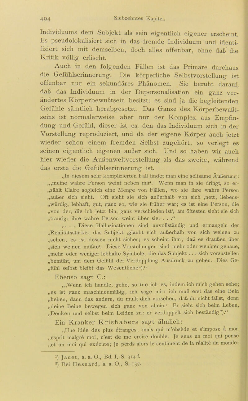 Individuums dem Subjekt als sein eigentlich eigener erscheint. Es pseudolokalisiert sich in das fremde Individuum und identi- fiziert sich mit demselben, doch alles offenbar, ohne daß die Kritik völlig erlischt. Auch in den folgenden Fällen ist das Primäre durchaus die Gefühlserinnerung. Die körperliche Selbstvorstellung ist offenbar nur ein sekundäres Phänomen. Sie beruht darauf, daß das Individuum in der Depersonalisation ein ganz ver- ändertes Körperbewußtsein besitzt: es sind ja die begleitenden Gefühle sämtlich herabgesetzt. Das Ganze des Körperbewußt- seins ist normalerweise aber nur der Komplex aus Empfin- dung und Gefühl, dieser ist es, den das Individuum sich in der Vorstellung reproduziert, und da der eigene Körper auch jetzt wieder schon einem fremden Selbst zugehört, so verlegt es seinen eigentlich eigenen außer sich. Und so haben wir auch hier wieder die Außenweltvorstellung als das zweite, während das erste die Gefühlserinnerung ist. „In diesem sehr komplizierten Fall findet man eine seltsame Äußerung: „,meine wahre Person weint neben mir“. Wenn man in sie dringt, so er- „zählt Claire sogleich eine Menge von Fällen, wo sie ihre wahre Person „außer sich sieht. Oft sieht sie sich außerhalb von sich ,nett, liebens- würdig, lebhaft, gut, ganz so, wie sie früher war; es ist eine Person, die „von der, die ich jetzt bin, ganz verschieden ist1, am öftesten sieht sie sich „traurig; ihre wahre Person weint über sie. . . .“ „. . . Diese Halluzinationen sind unvollständig und ermangeln der „Realitätsstärke, das Subjekt ,glaubt sich außerhalb von sich weinen zu „sehen, es ist dessen nicht sicher; es scheint ihm, daß es draußen über „sich weinen müßte1. Diese Vorstellungen sind mehr oder weniger genaue, „mehr oder weniger lebhafte Symbole, die das Subjekt . . . sich vorzustellen „bemüht, um dem Gefühl der Verdopplung Ausdruck zu geben. Dies Ge- „fühl selbst bleibt das Wesentliche1)-“ Ebenso sagt C.: „,Wenn ich handle, gehe, so tue ich es, indem ich mich gehen sehe; „es ist ganz maschinenmäßig, ich sage mir: ich muß erst das eine Bein „heben, dann das andere, du mußt dich vorsehen, daß du nicht fällst, denn „deine Beine bewegen sich ganz von allein.1 Er sieht sich beim Leben, „Denken und selbst beim Leiden zu: er verdoppelt sich beständig2).“ Ein Kranker Krishabers sagt ähnlich: „Une idee des plus etranges, mais qui m’obsede et s’impose ä mon „esprit malgre moi, c’est de me croire double. Je sens un moi qui pense „et un moi qui exccute; je perds alors le sentiment de la realite du monde; b Janet, a. a. O., Bd. I, S. 314 f. 2) Bei Hesnard, a. a. O., S. 137.