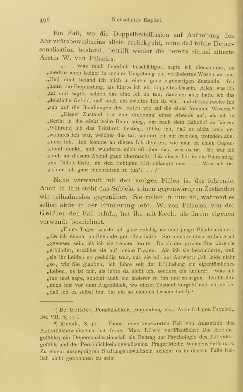 Ein ball, wo die Doppelheitsillusion auf Aufhebung- des Aktivitätsbewußtseins allein zurückg-eht, ohne daß totale Deper- sonalisation bestand, betrifft wieder die bereits einmal zitierte Ärztin W. von Palacios. >>• • • Was mich innerlich beschäftigte, sagte ich niemandem, es „merkte auch keiner in meiner Umgebung ein verändertes Wesen an mir. „Und doch befand ich mich in einem ganz eigenartigen Zustande. Ich „hatte die Empfindung, als führte ich ein doppeltes Dasein. Alles, was ich „tat und sagte, schien das eine Ich zu tun, daneben aber hatte ich das „deutliche Gefühl, daß noch ein zweites Ich da war, und dieses zweite Ich „sah auf die Handlungen des ersten wie auf die eines fremden Wesens.“ „Dieser Zustand trat zum erstenmal eines Abends auf, als ich in „Berlin in die elektrische Bahn stieg, um nach dem Bahnhof zu fahren. „Während ich das Trittbrett bestieg, fühlte ich, daß es nicht mein ge- lohntes Ich war, welches das tat, sondern ein mir fremdes, trotzdem aber „mein Ich. Ich konnte an dieses Ich denken, wie man an einen Gegen- stand denkt, und wunderte mich oft über das, was es tat. So war ich „auch an diesem Abend ganz überrascht, daß dieses Ich in die Bahn stieg, „ein Billett löste, an den richtigen Ort gelangte usw. . . . Was ich tat, „schien ich ganz mechanisch zu tun1)- . . .“ Nahe verwandt mit den vorig-en Fällen ist der folgende. Auch in ihm steht das Subjekt seinen gegenwärtigen Zuständen wie teilnahmslos gegenüber. Sie rollen in ihm ab, während es selbst aktiv in der Erinnerung lebt. W. von Palacios, von der Geißler den Fall erfuhr, hat ihn mit Recht als ihrem eigenen verwandt bezeichnet. „Eines Tages wurde ich ganz zufällig an eine junge Blinde erinnert, „die ich einmal im Seebade getroffen hatte. Sie mochte etwa 20 Jahre alt „gewesen sein, als ich sie kennen lernte. Durch den grünen Star wäre sie „erblindet, erzählte sie auf meine Fragen. Als ich sie bewunderte, weil „sie ihr Leiden so geduldig trug, gab sie mir zur Antwort: ,Ich leide nicht „so, wie Sie glauben, ich führe seit der Erblindung ein eigentümliches „Leben, es ist mir, als lebte da nicht ich, sondern ein anderer. Was ich „tue und sage, scheint auch ein anderer zu tun und zu sagen. Ich fürchte „mich nur vor dem Augenblick, wo dieser Zustand vergeht und ich merke, „daß ich es selbst bin, die ein so elendes Dasein hat12).“ x) Bei Geißler, Persönlichkeit, Empfindung usw. Arch. f. d. ges. Psychol., Bd. VII, S, 42 f. 2) Ebenda, S. 44. — Einen bemerkenswerten Fall von Aussetzen des Aktivitätsbewußtseins hat ferner Max Löwy veröffentlicht: Die Aktions- gefühle; ein Depersonalisationsfall als Beitrag zur Psychologie des Aktivitäts- gefühls und des Persönlichkeitsbewußtseins. Prager Mediz. Wochenschrift 1908. Zu einem ausgeprägten Spaltungsbewußtsein scheint es in diesem Falle frei- lich nicht gekommen zu sein.