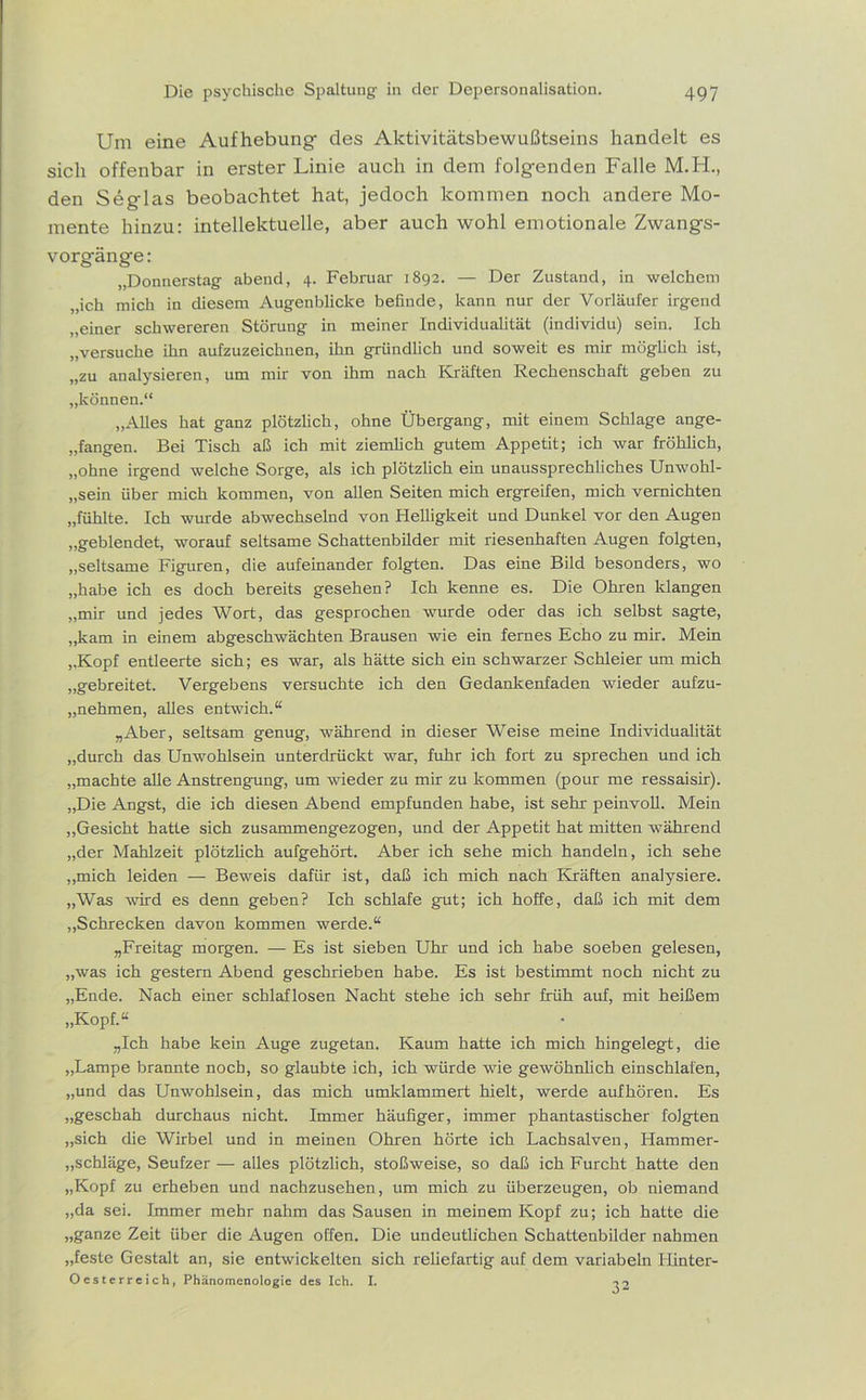 Um eine Aufhebung- des Aktivitätsbewußtseins handelt es sich offenbar in erster Linie auch in dem folgenden Fctlle M.H., den Seg-las beobachtet hat, jedoch kommen noch andere Mo- mente hinzu: intellektuelle, aber auch wohl emotionale Zwang-s- vorgfänge: „Donnerstag abend, 4. Februar 1892. — Der Zustand, in welchem „ich mich in diesem Augenblicke befinde, kann nur der Vorläufer irgend „einer schwereren Störung in meiner Individualität (individu) sein. Ich „versuche ihn aufzuzeichnen, ihn gründlich und soweit es mir möglich ist, „zu analysieren, um mir von ihm nach Kräften Rechenschaft geben zu „können.“ „Alles hat ganz plötzlich, ohne Übergang, mit einem Schlage ange- gangen. Bei Tisch aß ich mit ziemlich gutem Appetit; ich war fröhlich, „ohne irgend welche Sorge, als ich plötzlich ein unaussprechliches Unwohl- sein über mich kommen, von allen Seiten mich ergreifen, mich vernichten „fühlte. Ich wurde abwechselnd von Helligkeit und Dunkel vor den Augen „geblendet, worauf seltsame Schattenbilder mit riesenhaften Augen folgten, „seltsame Figuren, die aufeinander folgten. Das eine Bild besonders, wo „habe ich es doch bereits gesehen? Ich kenne es. Die Ohren klangen „mir und jedes Wort, das gesprochen wurde oder das ich selbst sagte, „kam in einem abgeschwächten Brausen wie ein fernes Echo zu mir. Mein „Kopf entleerte sich; es war, als hätte sich ein schwarzer Schleier um mich „gebreitet. Vergebens versuchte ich den Gedankenfaden wieder aufzu- „nehmen, alles entwich.“ „Aber, seltsam genug, während in dieser Weise meine Individualität „durch das Unwohlsein unterdrückt war, fuhr ich fort zu sprechen und ich „machte alle Anstrengung, um wieder zu mir zu kommen (pour me ressaisir). „Die Angst, die ich diesen Abend empfunden habe, ist sehr peinvoll. Mein „Gesicht hatte sich zusammengezogen, und der Appetit hat mitten während „der Mahlzeit plötzlich aufgehört. Aber ich sehe mich handeln, ich sehe „mich leiden — Beweis dafür ist, daß ich mich nach Kräften analysiere. „Was wird es denn geben? Ich schlafe gut; ich hoffe, daß ich mit dem „Schrecken davon kommen werde.“ „Freitag morgen. — Es ist sieben Uhr und ich habe soeben gelesen, „was ich gestern Abend geschrieben habe. Es ist bestimmt noch nicht zu „Ende. Nach einer schlaflosen Nacht stehe ich sehr früh auf, mit heißem „Kopf.“ „Ich habe kein Auge zugetan. Kaum hatte ich mich hingelegt, die „Lampe brannte noch, so glaubte ich, ich würde wie gewöhnlich einschlafen, „und das Unwohlsein, das mich umklammert hielt, werde auf hören. Es „geschah durchaus nicht. Immer häufiger, immer phantastischer folgten „sich die Wirbel und in meinen Ohren hörte ich Lachsalven, Hammer- Schläge, Seufzer — alles plötzlich, stoßweise, so daß ich Furcht hatte den „Kopf zu erheben und nachzusehen, um mich zu überzeugen, ob niemand „da sei. Immer mehr nahm das Sausen in meinem Kopf zu; ich hatte die „ganze Zeit über die Augen offen. Die undeutlichen Schattenbilder nahmen „feste Gestalt an, sie entwickelten sich reliefartig auf dem variabeln Uinter- Oesterreich, Phänomenologie des Ich. I. T2