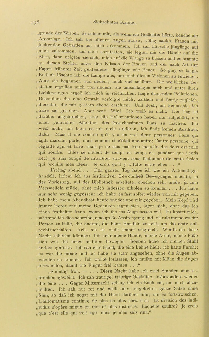 „gründe dei Wirbel. Es schien mir, als wenn ich Gelächter hörte, keuchende „Atemzüge. Ich sah bei offenen Augen stolze, völlig nackte Frauen mit „lockenden Gebärden auf mich zukommen. Ich sah hübsche Jünglinge auf „mich zukommen, um mich anzutasten, sie legten mir die Hände auf die „Stirn, dann neigten sie sich, mich auf die Wange zu küssen und es brannte „an diesen Stellen unter den Küssen der Frauen und der nach Art der „Pagen früherer Zeit gekleideten Jünglinge wie Feuer. So ging es lange. „Endlich löschte ich die Lampe aus, um mich diesen Visionen zu entziehen. „Aber sie begannen von neuem, noch viel schöner. Die weiblichen Ge- stalten ergriffen mich von neuem, sie umschlangen mich und unter ihren „Liebkosungen ergoß ich mich in reichlichen, lange dauernden Pollutionen. „Besonders die eine Gestalt verfolgte mich, zärtlich und feurig zugleich, „dieselbe, die mir gestern abend erschien. Und doch, ich kenne sie, ich „habe sie gesehen. Aber wo? Wie? Ich weiß es nicht. Der Tag ist „darüber angebrochen, aber die Halluzinationen haben nur aufgehört, um „einer peinvollen Affektion des Gesichtssinnes Platz zu machen. Ich „weiß nicht, ich kann es mir nicht erklären, ich finde keinen Ausdruck „dafür. Mais il me semble qu’il y a en moi deux personnes; l’une qui „agit, marche, parle, mais comme si c’etait une autre; l’autre personne, qui „regarde agir et faire; mais je ne sais pas trop laquelle des deux est celle „qui souffre. Elles se melent de temps en temps et, pendant que j’ecris „ceci, je suis oblige de m’arreter souvent sous l’influence de cette fusion „qui brouille mes idees. Je crois qu’il y a lutte entre elles . . .“ „Freitag abend . . . Den ganzen Tag habe ich wie ein Automat ge- handelt, indem ich aus instinktiver Gewohnheit Bewegungen machte, in „der Vorlesung, auf der Bibliothek arbeitete, obschon sehr müde, ja zum „Verzweifeln müde, ohne mich indessen erholen zu können . . . Ich habe „nur sehr wenig gegessen; ich habe es fast sofort wieder von mir gegeben. „Ich habe mein Abendbrot heute wieder von mir gegeben. Mein Kopf wird „immer leerer und meine Gedanken jagen sich, jagen sich, ohne daß ich „einen festhalten kann, wenn ich ihn ins Auge fassen will. Es kostet mich, „während ich dies schreibe, eine große Anstrengung und ich rufe meine zweite „Person zu Hilfe, die andere, die beim Handeln zusieht, um die erste auf- „rechtzuerhalten. Ach, sie ist nicht immer siegreich. Werde ich diese „Nacht schlafen können? Ich sehe meine Hände, meine Arme, meine Füße „sich wie die eines anderen bewegen. Soeben habe ich meinen Stuhl „anders gerückt. Ich sah eine Hand, die eine Lehne hielt; ich hatte Furcht: „es war die meine und ich habe sie starr angesehen, ohne die Augen ab- „wenden zu können. Ich wollte loslassen, ich mußte mit Mühe die Augen „fortwenden, damit die Finger frei kamen . . .“ „Sonntag früh. — ... Diese Nacht habe ich zwei Stunden ununter- brochen geweint. Ich sah traurige, traurige Gestalten, insbesondere wieder „die eine . . . Gegen Mitternacht schlug ich ein Buch auf, um mich abzu- „lenken. Ich sah nur rot und weiß oder umgekehrt, ganze Sätze ohne „Sinn, so daß ich sogar mit der Hand darüber fuhr, um es fortzuwischen. „L’automatisme continue de plus en plus chez moi. La division des indi- „vidus s’opere mieux en moi et plus distincte. Laquelle souffre? Je crois „que c’est eile qui voit agir, mais je n’en sais rien.“