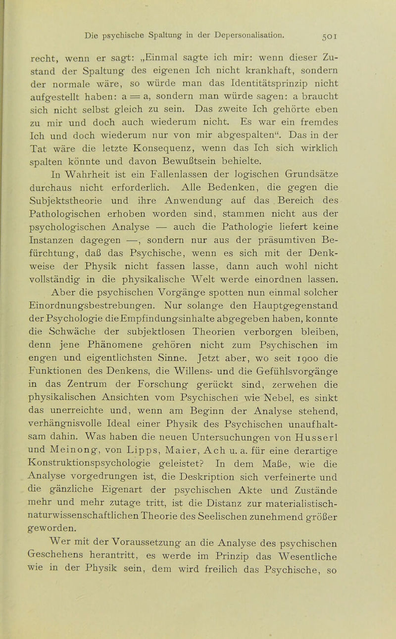recht, wenn er sagt: „Einmal sagte ich mir: wenn dieser Zu- stand der Spaltung des eigenen Ich nicht krankhaft, sondern der normale wäre, so würde man das Identitätsprinzip nicht aufgestellt haben: a = a, sondern man würde sagen: abraucht sich nicht selbst gdeich zu sein. Das zweite Ich gehörte eben zu mir und doch auch wiederum nicht. Es war ein fremdes Ich und doch wiederum nur von mir abgespalten“. Das in der Tat wäre die letzte Konsequenz, wenn das Ich sich wirklich spalten könnte und davon Bewußtsein behielte. In Wahrheit ist ein Fallenlassen der logischen Grundsätze durchaus nicht erforderlich. Alle Bedenken, die gegen die Subjektstheorie und ihre Anwendung- auf das Bereich des Pathologischen erhoben worden sind, stammen nicht aus der psychologischen Analyse — auch die Pathologie liefert keine Instanzen dageg-en —, sondern nur aus der präsumtiven Be- fürchtung, daß das Psychische, wenn es sich mit der Denk- weise der Physik nicht fassen lasse, dann auch wohl nicht vollständig in die physikalische Welt werde einordnen lassen. Aber die psychischen Vorgänge spotten nun einmal solcher Einordnungsbestrebungen. Nur solang-e den Hauptgegenstand der Psychologie die Empfindungsinhalte abgegeben haben, konnte die Schwäche der subjektlosen Theorien verborgen bleiben, denn jene Phänomene gehören nicht zum Psychischen im engen und eigentlichsten Sinne. Jetzt aber, wo seit 1900 die Funktionen des Denkens, die Willens- und die Gefühlsvorgänge in das Zentrum der Forschung gerückt sind, zerwehen die physikalischen Ansichten vom Psychischen wie Nebel, es sinkt das unerreichte und, wenn am Beginn der Analyse stehend, verhängnisvolle Ideal einer Physik des Psychischen unaufhalt- sam dahin. Was haben die neuen Untersuchungen von Husserl und Meinong, von Lipps, Maier, Ach u. a. für eine derartige Konstruktionspsychologie geleistet? In dem Maße, wie die Analyse vorgedrungen ist, die Deskription sich verfeinerte und die gänzliche Eigenart der psychischen Akte und Zustände mehr und mehr zutage tritt, ist die Distanz zur materialistisch- naturwissenschaftlichen Theorie des Seelischen zunehmend g-rößer geworden. Wer mit der Voraussetzung an die Analyse des psychischen Geschehens herantritt, es werde im Prinzip das Wesentliche wie in der Physik sein, dem wird freilich das Psychische, so