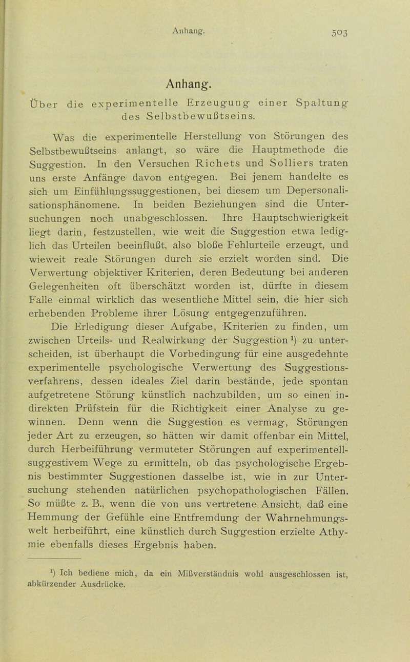 Anhang. Über die experimentelle Erzeug-ung einer Spaltung- des Selbstbewußtseins. Was die experimentelle Herstellung- von Störung-en des Selbstbewußtseins anlang-t, so wäre die Hauptmethode die Sug-g-estion. In den Versuchen Richets und Solliers traten uns erste Anfäng-e davon entgegen. Bei jenem handelte es sich um Einfühlung-ssuggestionen, bei diesem um Depersonali- sationsphänomene. In beiden Beziehungen sind die Unter- suchungen noch unabgeschlossen. Ihre Hauptschwierigkeit liegt darin, festzustellen, wie weit die Suggestion etwa ledig- lich das Urteilen beeinflußt, also bloße Fehlurteile erzeugt, und wieweit reale Störung-en durch sie erzielt worden sind. Die Verwertung objektiver Kriterien, deren Bedeutung bei anderen Gelegenheiten oft überschätzt worden ist, dürfte in diesem Falle einmal wirklich das wesentliche Mittel sein, die hier sich erhebenden Probleme ihrer Lösung entgegenzuführen. Die Erledigung dieser Aufgabe, Kriterien zu finden, um zwischen Urteils- und Realwirkung- der Suggestion x) zu unter- scheiden, ist überhaupt die Vorbedingung für eine ausgedehnte experimentelle psychologische Verwertung des Suggestions- verfahrens, dessen ideales Ziel darin bestände, jede spontan aufgetretene Störung künstlich nachzubilden, um so einen in- direkten Prüfstein für die Richtig-keit einer Analyse zu ge- winnen. Denn wenn die Suggestion es vermag, Störungen jeder Art zu erzeugen, so hätten wir damit offenbar ein Mittel, durch Herbeiführung vermuteter Störungen auf experimentell- suggestivem Wege zu ermitteln, ob das psychologische Erg-eb- nis bestimmter Suggestionen dasselbe ist, wie in zur Unter- suchung stehenden natürlichen psychopathologischen Fällen. So müßte z. B., wenn die von uns vertretene Ansicht, daß eine Hemmung der Gefühle eine Entfremdung der Wahrnehmungs- welt herbeiführt, eine künstlich durch Suggestion erzielte Athy- mie ebenfalls dieses Ergebnis haben. h Ich bediene mich, da ein Mißverständnis wohl ausgeschlossen ist, abkürzender Ausdrücke.
