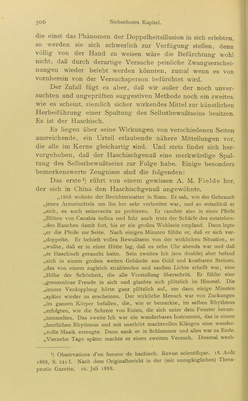die einst das Phänomen der Doppelheitsillusion in sich erlebten, so werden sie sich schwerlich zur Verfügung stellen, denn völlig von der Pland zu weisen wäre die Befürchtung wohl nicht, daß durch derartige Versuche peinliche Zwangserschei- nungen wieder belebt werden könnten, zumal wenn es von vornherein von der Versuchsperson befürchtet wird. Der Zufall fügt es aber, daß wir außer der noch unver- suchten und ungeprüften suggestiven Methode noch ein zweites, wie es scheint, ziemlich sicher wirkendes Mittel zur künstlichen Herbeiführung einer Spaltung des Selbstbewußtseins besitzen. Es ist der Haschisch. Es liegen über seine Wirkungen von verschiedenen Seiten ausreichende, ein Urteil erlaubende nähere Mitteilungen vor, die alle im Kerne gleichartig sind. Und stets findet sich her- vorgehoben, daß der Haschischgenuß eine merkwürdige Spal- tung des Selbstbewußtseins zur Folge habe. Einige besonders bemerkenswerte Zeugnisse sind die folgenden: Das erste1) rührt von einem gewissen A. M. Fielde her, der sich in China den Haschischgenuß angewöhnte. „1868 wohnte der Berichterstatter in Siam. Ersah, wie der Gebrauch „jenes Arzneimittels um ihn her sehr verbreitet war, und so entschloß er „sich, es auch seinerseits zu probieren. Er rauchte also in einer Pfeife „Blüten von Canabis indica und fuhr auch trotz der Schärfe des entstehen- den Rauches damit fort, bis er ein großes Wohlsein empfand. Dann legte „er die Pfeife zur Seite. Nach einigen Minuten fühlte er, daß er sich ver- doppelte. Er behielt volles Bewußtsein von der wirklichen Situation, er „wußte, daß er in einer Hütte lag, daß es zehn Uhr abends war und daß „er Haschisch geraucht hatte. Sein zweites Ich (son double) aber befand „sich in einem großen weiten Gebäude aus Gold und kostbaren Steinen, „das von einem zugleich strahlenden und sanften Lichte erhellt war, eine „Höhe der Schönheit, die alle Vorstellung überschritt. Er fühlte eine „grenzenlose Freude in sich und glaubte sich plötzlich im Himmel. Die „innere Verdopplung hörte ganz plötzlich auf, um dann einige Minuten „später wieder zu erscheinen. Der wirkliche Mensch war von Zuckungen „im ganzen Körper befallen, die, wie er bemerkte, im selben Rhythmus „erfolgten, wie die Schreie von Enten, die sich unter dem Fenster herum- ,,tummelten. Das zweite Ich war ein wunderbares Instrument, das in einem „herrlichen Rhythmus und mit unerhört machtvollen Klängen eine wunder- „volle Musik erzeugte. Dann sank er in Schlummer und alles war zu Ende. „Vierzehn Tage später machte er einen zweiten Versuch. Diesmal wech- *) Observations d’un fumeur de hachiscli. Revue scientifique. 18. Aout 1888, S. 221 f. Nach dem Originalbericht in der (mir unzugänglichen) Thera- peutic Gazette. 16. Juli 1888.