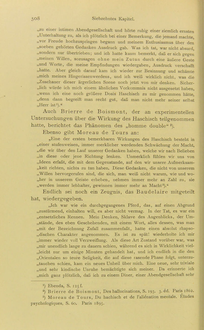,,zu einer intimen Abendgesellschaft und hörte ruhig einer ziemlich ernsten „Unterhaltung zu, als ich plötzlich bei einer Bemerkung, die jemand machte, „vor Freude hochzuspringen begann und meinem Enthusiasmus über den „soeben gehörten Gedanken Ausdruck gab. Was ich tat, war nicht absurd, „sondern nur übertrieben; und ich hatte kaum bemerkt, daß er sich gegen „meinen Willen, sozusagen ohne mein Zutun durch eine äußere Geste „und Worte, die meine Empfindungen Wiedergaben, Ausdruck verschafft „hatte. Aber gleich darauf kam ich wieder zur Besinnung und schämte „mich meines Hingerissenwerdens, und ich weiß wirklich nicht, was die „Zuschauer dieser ärgerlichen Szene noch jetzt von mir denken. Sicher- „lich würde ich mich einem ähnlichen Vorkommnis nicht ausgesetzt haben, „wenn ich eine noch größere Dosis Plaschisch zu mir genommen hätte, „denn dann begreift man recht gut, daß man nicht mehr seiner selbst „Herr ist1).“ Auch Brierre de Boismont, der an experimentellen Untersuchungen über die Wirkung des Haschisch teilgenommen hatte, berichtet das Phänomen des „homme double“ 2 3 *). Ebenso gibt Moreau de Tours an; „Eine der ersten bemerkbaren Wirkungen des Haschisch besteht in „einer stufenweisen, immer merklicher werdenden Schwächung der Macht, „die wir über den Lauf unserer Gedanken haben, welche wir nach Beheben „in diese oder jene Richtung lenken. Unmerklich fühlen wir uns von „Ideen erfaßt, die mit dem Gegenstände, auf den wir unsere Aufmerksam- keit richten, nichts zu tun haben. Diese Gedanken, die nicht von unserem „Willen hervorgerufen sind, die sich, man weiß nicht warum, wie und wo- „her in unserem Geiste erheben, nehmen immer mehr an Zahl zu, sie „werden immer lebhafter, gewinnen immer mehr an Macht8).“ Endlich sei noch ein Zeugnis, das Baudelaire mitgeteilt hat, wiedergegeben. „Ich war wie ein durchgegangenes Pferd, das, auf einen Abgrund „zustürmend, enthalten will, es aber nicht vermag. In der Tat, es war ein „entsetzliches Rennen. Mein Denken, Sklave des Augenblicks, der Um- stände, des eben Geschehenden, mit einem Wort, alles dessen, was man „mit der Bezeichnung Zufall zusammenfaßt, hatte einen absolut rhapso- dischen Charakter angenommen. Es ist zu spät! wiederholte ich mir „immer wieder voll Verzweiflung. Als diese Art Zustand vorüber war, was „mir unendlich lange zu dauern schien, während es sich in Wirklichkeit viel- leicht nur um einige Minuten gehandelt hat, und ich endlich in die den „Orientalen so teure Seligkeit, die auf diese rasende Phase folgt, unterzu- „tauchen schien, kam ein neues Unheil über mich. Eine neue, sehr triviale „und sehr kindische Unruhe bemächtigte sich meiner. Da erinnerte ich „mich ganz plötzlich, daß ich zu einem Diner, einer Abendgesellschaft sehr *) Ebenda, S. 125 f. 2) Brierre de Boismont, Des hallucinations, S. 193. 3. ed. Paris 1862. 3) Moreau de Tours, Du hachisch et de l’alienation mentale. Etudes psychologiques, S. 60. Paris 1895.