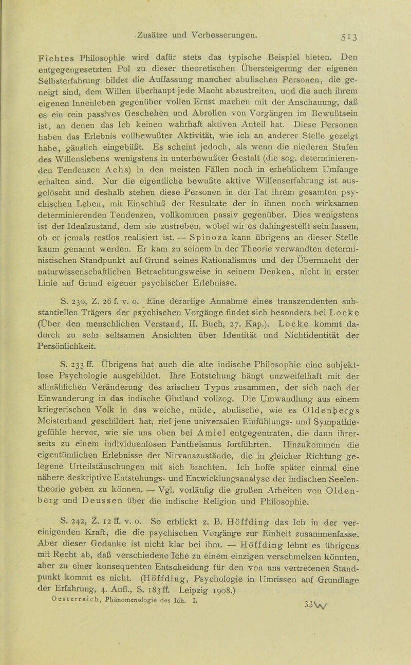 Fichtes Philosophie wird dafür stets das typische Beispiel bieten. Den entgegengesetzten Pol zu dieser theoretischen Übersteigerung der eigenen Selbsterfahrung bildet die Auffassung mancher abulischen Personen, die ge- neigt sind, dem Willen überhaupt jede Macht abzustreiten, und die auch ihrem eigenen Innenleben gegenüber vollen Ernst machen mit der Anschauung, daß es ein rein passives Geschehen und Abrollen von Vorgängen im Bewußtsein ist, an denen das Ich keinen wahrhaft aktiven Anteil hat. Diese Personen haben das Erlebnis vollbewußter Aktivität, wie ich an anderer Stelle gezeigt habe, gänzlich eingebüßt. Es scheint jedoch, als wenn die niederen Stufen des Willenslebens wenigstens in unterbewußter Gestalt (die sog. determinieren- den Tendenzen Achs) in den meisten Fällen noch in erheblichem Umfange erhalten sind. Nur die eigentliche bewußte aktive Willenserfahrung ist aus- gelöscht und deshalb stehen diese Personen in der Tat ihrem gesamten psy- chischen Leben, mit Einschluß der Resultate der in ihnen noch wirksamen determinierenden Tendenzen, vollkommen passiv gegenüber. Dies wenigstens ist der Idealzustand, dem sie zustreben, wobei wir es dahingestellt sein lassen, ob er jemals restlos realisiert ist. — Spinoza kann übrigens an dieser Stelle kaum genannt werden. Er kam zu seinem in der Theorie verwandten determi- nistischen Standpunkt auf Grund seines Rationalismus und der Übermacht der naturwissenschaftlichen Betrachtungsweise in seinem Denken, nicht in erster Linie auf Grund eigener psychischer Erlebnisse. S. 230, Z. 26 f. v. o. Eine derartige Annahme eines transzendenten sub- stantiellen Trägers der psychischen Vorgänge findet sich besonders bei Locke (Über den menschlichen Verstand, II. Buch, 27. Kap.). Locke kommt da- durch zu sehr seltsamen Ansichten über Identität und Nichtidentität der Persönlichkeit. S. 233 ff. Übrigens hat auch die alte indische Philosophie eine subjekt- lose Psychologie ausgebildet. Ihre Entstehung hängt unzweifelhaft mit der allmählichen Veränderung des arischen Typus zusammen, der sich nach der Einwanderung in das indische Glutland vollzog. Die Umwandlung aus einem kriegerischen Volk in das weiche, müde, abulische, wie es Oldentiergs Meisterhand geschildert hat, rief jene universalen Einfühlungs- und Sympathie- gefühle hervor, wie sie uns oben bei Amiel entgegentraten, die dann ihrer- seits zu einem individuenlosen Pantheismus fortführten. Hinzukommen die eigentümlichen Erlebnisse der Nirvanazustände, die in gleicher Richtung ge- legene Urteilstäuschungen mit sich brachten. Ich hoffe später einmal eine nähere deskriptive Entstehungs- und Entwicklungsanalyse der indischen Seelen- theorie geben zu können. — Vgl. vorläufig die großen Arbeiten von Olden- berg und Deussen über die indische Religion und Philosophie. S. 242, Z. 12 ff. v. o. So erblickt z. B. Höffding das Ich in der ver- einigenden Kraft, die die psychischen Vorgänge zur Einheit zusammenfasse. Aber dieser Gedanke ist nicht klar bei ihm. — Höffding lehnt es übrigens mit Recht ab, daß verschiedene Iche zu einem einzigen verschmelzen könnten, aber zu einer konsequenten Entscheidung für den von uns vertretenen Stand- punkt kommt es nicht. (Höffding, Psychologie in Umrissen auf Grundlage der Erfahrung, 4. Aull., S. 183 ff. Leipzig 1908.) Oesterreich, Phänomenologie des Ich. I. 33^^