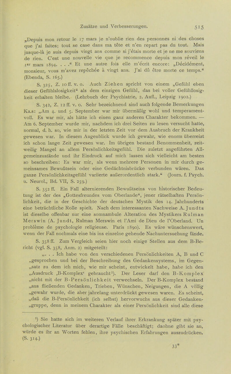 „Depuis mon retour le 17 mars je n’oublie rien des personnes ni des choses que j’ai faites; tout se case dans raa tete et n’en repart pas du tout. Mais jusque-lä je suis depuis vingt ans comme si j’etais morte et je ne me souviens de rien. C’est une nouvelle vie que je recommence depuis mon reveil le Ier mars 1894. . . .“ Et une autre fois eile m’dcrit encore: „Döcidement, monsieur, vous m’avez repechee a vingt ans. J’ai du etre morte ce temps.“ (Ebenda, S. 165.) S. 325, Z. 10ff. v. o. Auch Ziehen spricht von einem „Gefühl eben dieser Gefiihlslosigkeit“ als dem einzigen Gefühl, das bei voller Gefühllosig- keit erhalten bleibe. (Lehrbuch der Psychiatrie, 2. Aufl., Leipzig 1902.) S. 342, Z. 12 ff. v. o. Sehr bezeichnend sind auch folgende Bemerkungen Ka.s: „Am 4. und 5. September war mir übermäßig wohl und temperament- voll. Es war mir, als hätte ich einen ganz anderen Charakter bekommen. — Am 6. September wurde mir, nachdem ich drei Seiten zu lesen versucht hatte, normal, d. h. so, wie mir in der letzten Zeit vor dem Ausbruch der Krankheit gewesen war. In diesem Augenblick wurde ich gewahr, wie enorm überreizt ich schon lange Zeit gewesen war. Im übrigen bestand Benommenheit, zeit- weilig Mangel an allem Persönlichkeitsgefühl. Die zuletzt angeführten All- gemeinzustände und ihr Eindruck auf mich lassen sich vielleicht am besten so beschreiben: Es war mir, als wenn mehrere Personen in mir durch ge- meinsames Bewußtsein oder eine Gedächtnisbrücke verbunden wären. Das ganze Persönlichkeitsgefühl variierte außerordentlich stark.“ (Journ. f. Psych. u. Neurol., Bd. VII, S. 259.) S. 352 ff. Ein Fall alternierenden Bewußtseins von historischer Bedeu- tung ist der des „Gottesfreundes vom Oberlande“, jener rätselhaften Persön- lichkeit, die in der Geschichte der deutschen Mystik des 14. Jahrhunderts eine beträchtliche Rolle spielt. Nach dem interessanten Nachweise A. Jundts ist dieselbe offenbar nur eine somnambule Alteration des Mystikers Rulman Merswin (A. Jundt, Rulman Merswin et l’Ami de Dieu de l’Oberland. Un Probleme de psychologie religieuse. Paris 1890). Es wäre wünschenswert, wenn der Fall nochmals eine bis ins einzelne gehende Nachuntersuchung fände. S. 358 ff. Zum Vergleich seien hier noch einige Stellen aus dem B-Be- richt (vgl. S. 358, Anm. 2) mitgeteilt: „. . . Ich habe von den verschiedenen Persönlichkeiten A, B und C „gesprochen und bei der Beschreibung des Gedankensystems, im Gegen- satz zu dem ich mich, wie mir scheint, entwickelt habe, habe ich den „Ausdruck ,B-Komplex* gebraucht1). Der Leser darf den B-Komplex „nicht mit der B-Persönlichkeit verwechseln. Der B-Komplex bestand „aus fließenden Gedanken, Trieben, Wünschen, Neigungen, die A völlig „gewahr wurde, die aber jahrelang unterdrückt gewesen waren. Es scheint, „daß die B-Persönlichkeit (ich selbst) hervorwuchs aus dieser Gedanken- „gruppe, denn in meinem Charakter als einer Persönlichkeit sind alle diese *) Sie hatte sich im weiteren Verlauf ihrer Erkrankung später mit psy- chologischer Literatur über derartige Fälle beschäftigt; daohne gibt sie an, würde es ihr an Worten fehlen, ihre psychischen Erfahrungen auszudrücken. (s. 314.) 33*