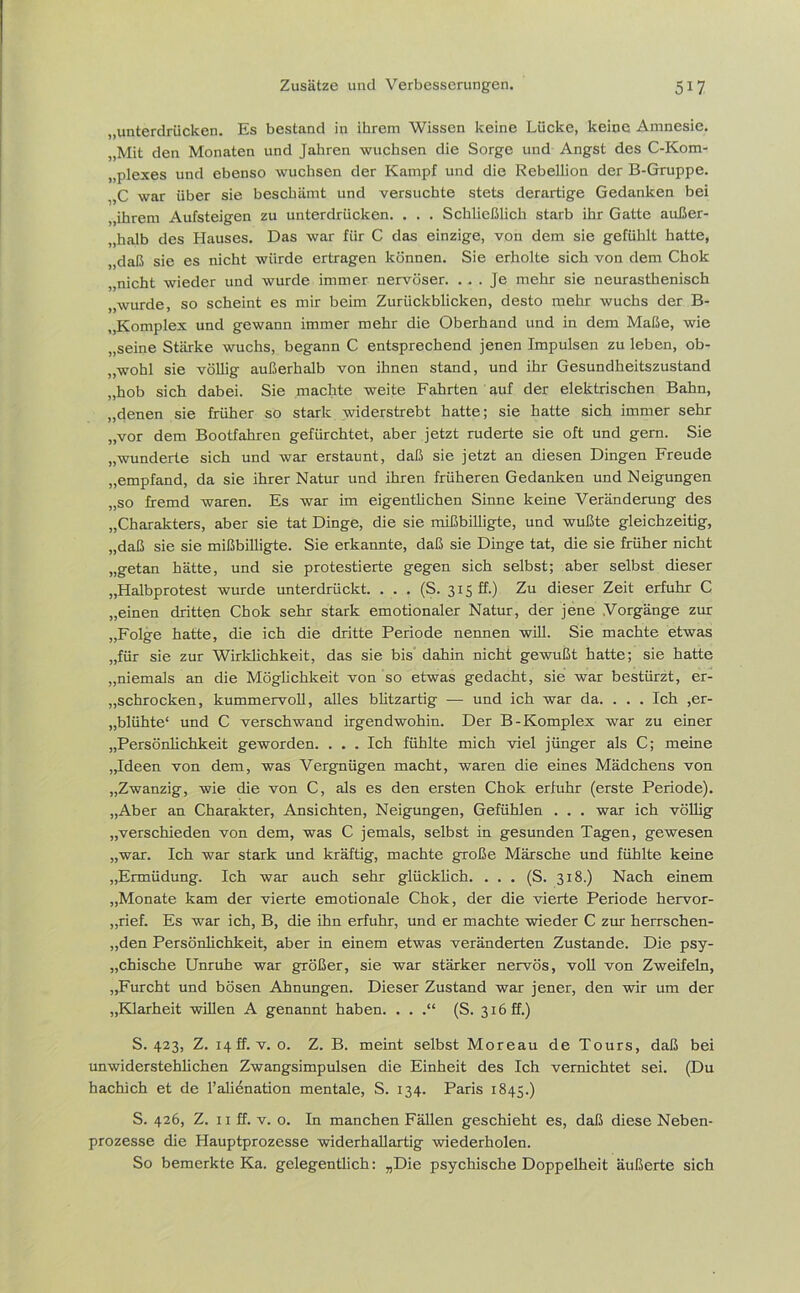 „unterdrücken. Es bestand in ihrem Wissen keine Lücke, keine Amnesie. „Mit den Monaten und Jahren wuchsen die Sorge und Angst des C-Kom- „plexes und ebenso wuchsen der Kampf und die Rebellion der B-Gruppe. „C war über sie beschämt und versuchte stets derartige Gedanken bei „ihrem Aufsteigen zu unterdrücken. . . . Schließlich starb ihr Gatte außer- halb des Hauses. Das war für C das einzige, von dem sie gefühlt hatte, „daß sie es nicht würde ertragen können. Sie erholte sich von dem Chok „nicht wieder und wurde immer nervöser. ... Je mehr sie neurasthenisch „wurde, so scheint es mir beim Zurückblicken, desto mehr wuchs der B- „Komplex und gewann immer mehr die Oberhand und in dem Maße, wie „seine Stärke wuchs, begann C entsprechend jenen Impulsen zu leben, ob- „wohl sie völlig außerhalb von ihnen stand, und ihr Gesundheitszustand „hob sich dabei. Sie machte weite Fahrten auf der elektrischen Bahn, „denen sie früher so stark widerstrebt hatte; sie hatte sich immer sehr „vor dem Bootfahren gefürchtet, aber jetzt ruderte sie oft und gern. Sie „wunderte sich und war erstaunt, daß sie jetzt an diesen Dingen Freude „empfand, da sie ihrer Natur und ihren früheren Gedanken und Neigungen „so fremd waren. Es war im eigentlichen Sinne keine Veränderung des „Charakters, aber sie tat Dinge, die sie mißbilligte, und wußte gleichzeitig, „daß sie sie mißbilligte. Sie erkannte, daß sie Dinge tat, die sie früher nicht „getan hätte, und sie protestierte gegen sich selbst; aber selbst dieser „Halbprotest wurde unterdrückt. . . . (S. 315 ff.) Zu dieser Zeit erfuhr C „einen dritten Chok sehr stark emotionaler Natur, der jene Vorgänge zur „Folge hatte, die ich die dritte Periode nennen will. Sie machte etwas „für sie zur Wirklichkeit, das sie bis dahin nicht gewußt hatte; sie hatte „niemals an die Möglichkeit von so etwas gedacht, sie war bestürzt, er- schrocken, kummervoll, alles blitzartig — und ich war da. . . . Ich ,er- blühte“ und C verschwand irgendwohin. Der B-Komplex war zu einer „Persönlichkeit geworden. . . . Ich fühlte mich viel jünger als C; meine „Ideen von dem, was Vergnügen macht, waren die eines Mädchens von „Zwanzig, wie die von C, als es den ersten Chok erfuhr (erste Periode). „Aber an Charakter, Ansichten, Neigungen, Gefühlen . . . war ich völlig „verschieden von dem, was C jemals, selbst in gesunden Tagen, gewesen „war. Ich war stark und kräftig, machte große Märsche und fühlte keine „Ermüdung. Ich war auch sehr glücklich. ... (S. 318.) Nach einem „Monate kam der vierte emotionale Chok, der die vierte Periode hervor- „rief. Es war ich, B, die ihn erfuhr, und er machte wieder C zur herrschen- den Persönlichkeit, aber in einem etwas veränderten Zustande. Die psy- chische Unruhe war größer, sie war stärker nervös, voll von Zweifeln, „Furcht und bösen Ahnungen. Dieser Zustand war jener, den wir um der „Klarheit willen A genannt haben. . . .“ (S. 316 ff.) S. 423, Z. 14 ff. v. 0. Z. B. meint selbst Moreau de Tours, daß bei unwiderstehlichen Zwangsimpulsen die Einheit des Ich vernichtet sei. (Du hachich et de l’alienation mentale, S. 134. Paris 1845.) S. 426, Z. 11 ff. v. o. In manchen Fällen geschieht es, daß diese Neben- prozesse die Hauptprozesse widerhallartig wiederholen. So bemerkte Ka. gelegentlich: „Die psychische Doppelheit äußerte sich