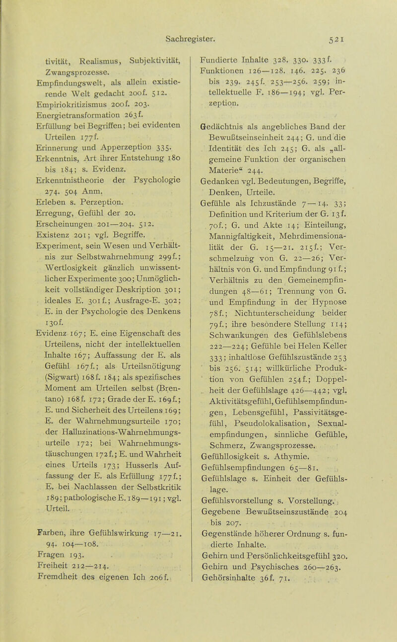 tivität, Realismus, Subjektivität, Zwangsprozesse. Empfindungswelt, als allein existie- rende Welt gedacht zoof. 512. Empiriokritizismus 200k 203. Energietransformation 263 f. Erfüllung bei Begriffen; bei evidenten Urteilen 177 h Erinnerung und Apperzeption 335. Erkenntnis, Art ihrer Entstehung 180 bis 184; s. Evidenz. Erkenntnistheorie der Psychologie 274. 504 Anm. Erleben s. Perzeption. Erregung, Gefühl der 20. Erscheinungen 201—204. 512. Existenz 201; vgl. Begriffe. Experiment, sein Wesen und Verhält- nis zur Selbstwahmehmung 299h; Wertlosigkeit gänzlich unwissent- licher Experimente 300; Unmöglich- keit vollständiger Deskription 301; ideales E. 301 f.; Ausfrage-E. 302; E. in der Psychologie des Denkens 130h Evidenz 167; E. eine Eigenschaft des Urteilens, nicht der intellektuellen Inhalte 167; Auffassung der E. als Gefühl 167h; als Urteilsnötigung (Sigwart) 168f. 184; als spezifisches Moment am Urteilen selbst (Bren- tano) i68f. 172; Grade der E. 169h; E. und Sicherheit des Urteilens 169; E. der Wahmehmungsurteile 170; der Halluzinations-Wahrnehmungs- urteile 172; bei Wahrnehmungs- täuschungen 172h; E. und Wahrheit eines Urteils 173; Husserls Auf- fassung der E. als Erfüllung 177 f.; E. bei Nachlassen der Selbstkritik 189; pathologische E. 189—191; vgl. Urteil. Farben, ihre Gefühlswirkung 17—21. 94. 104—to8. Fragen 193. Freiheit 212—214. Fremdheit des eigenen Ich 206f. Fundierte Inhalte 328. 330. 333 f. Funktionen 126—128. 146. 225. 236 bis 239. 245f. 253—256. 259; in- tellektuelle F. 186—194; vgl. Per- zeption. Gedächtnis als angebliches Band der Bewußtseinseinheit 244; G. und die Identität des Ich 245; G. als „all- gemeine Funktion der organischen Materie“ 244. Gedanken vgl. Bedeutungen, Begriffe, Denken, Urteile. Gefühle als Ichzustände 7—14. 33; Definition und Kriterium der G. 13 f. 70h; G. und Akte 14; Einteilung, Mannigfaltigkeit, Mehrdimensiona- lität der G. 15—21. 215h; Ver- schmelzung von G. 22—26; Ver- hältnis von G. und Empfindung 91h; Verhältnis zu den Gemeinempfin- dungen 48—61; Trennung von G. und Empfindung in der Hypnose 78h; Nichtunterscheidung beider 79 f.; ihre besondere Stellung 114; Schwankungen des Gefühlslebens 222—224; Gefühle bei Helen Keller 333; inhaltlose Gefühlszustände 253 bis 256. 514; willkürliche Produk- tion von Gefühlen 254h; Doppel- heit der Gefühlslage 426—442; vgl, Aktivitätsgefühl, Gefühlsempfindun- gen, Lebensgefiihl, Passivitätsge- fühl, Pseudolokalisation, Sexual- empfindungen, sinnliche Gefühle, Schmerz, Zwangsprozesse. Gefühllosigkeit s. Athymie. Gefühlsempfindungen 65—81. Gefühlslage s. Einheit der Gefühls- lage. Gefühls Vorstellung s. Vorstellung. Gegebene Bewußtseinszustände 204 bis 207. Gegenstände höherer Ordnung s. fun- dierte Inhalte. Gehirn und Persönlichkeitsgefühl 320. Gehirn und Psychisches 260—263. Gehörsinhalte 36 h 71.