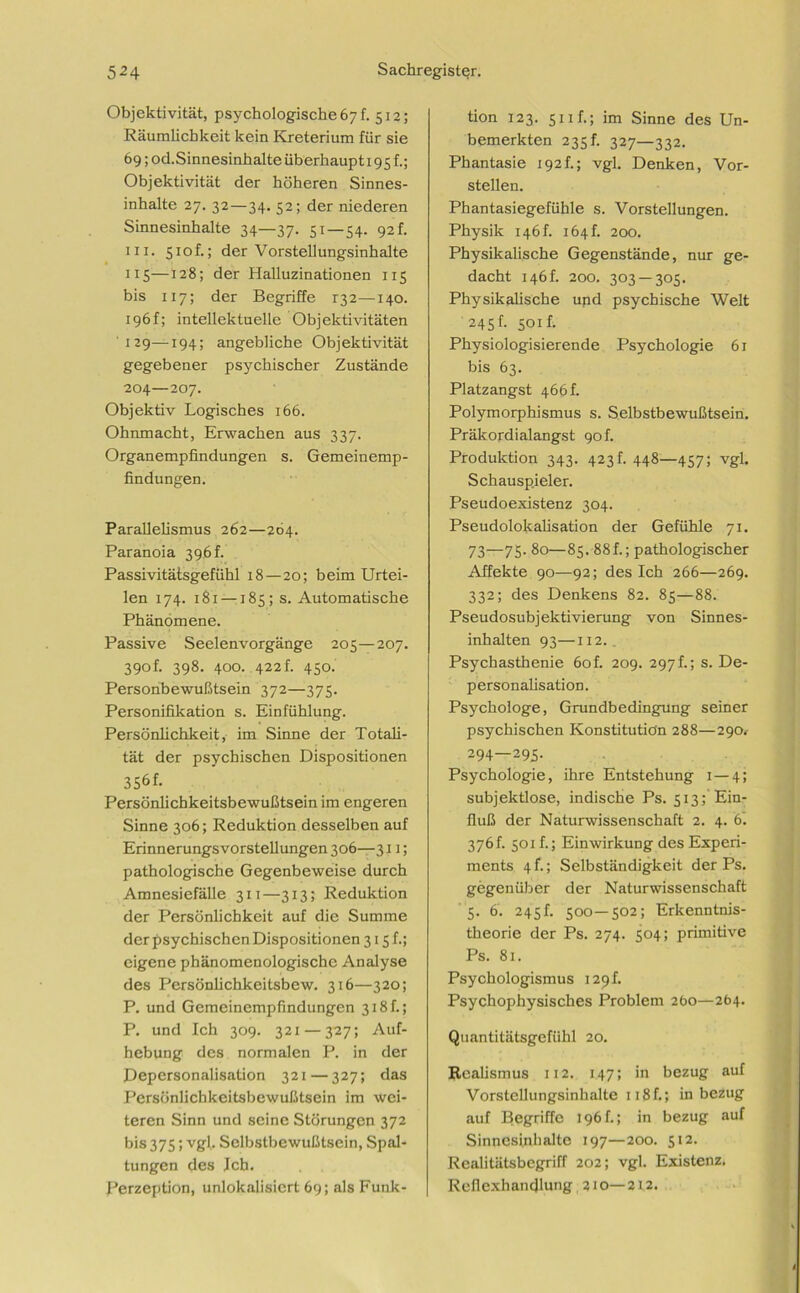 Objektivität, psychologische 67 h 512; Räumlichkeit kein Kreterium für sie 69; od.Sinnesinhalte überhaupt 195 f.; Objektivität der höheren Sinnes- inhalte 27. 32—34. 52; der niederen Sinnesinhalte 34—37. 51 — 54. 92 h in. 51 o f.; derVorstellungsinhalte 115—128; der Halluzinationen 115 bis 117; der Begriffe 132—140. 196f; intellektuelle Objektivitäten 129—194; angebliche Objektivität gegebener psychischer Zustände 204—207. Objektiv Logisches 166. Ohnmacht, Erwachen aus 337. Organempiindungen s. Gemeinemp- findungen. Parallelismus 262—204. Paranoia 396 h Passivitätsgefühl 18—20; beim Urtei- len 174. 181 —185; s. Automatische Phänomene. Passive Seelenvorgänge 205—207. 390f. 398. 400. 422 f. 450. Personbewußtsein 372—375. Personifikation s. Einfühlung. Persönlichkeit, im Sinne der Totali- tät der psychischen Dispositionen 356f. Persönlichkeitsbewußtsein im engeren Sinne 306; Reduktion desselben auf Erinnerungsvorstellungen 306—311; pathologische Gegenbeweise durch Amnesiefälle 311—313; Reduktion der Persönlichkeit auf die Summe der psychischen Dispositionen 315 f.; eigene phänomenologische Analyse des Persönlichkeitsbew. 316—320; P. und Gemeinempfindungen 318f.; P. und Ich 309. 321 — 327; Auf- hebung des normalen P. in der Depersonalisation 321—327; das Persönlichkeitsbewußtsein im wei- teren Sinn und seine Störungen 372 bis 375; vgl. Selbslbewußtsein, Spal- tungen des leb. Perzeption, unlokalisicrt 69; als Funk- tion 123. s 11 f.; im Sinne des Un- bemerkten 235 h 327—332. Phantasie 192h; vgl. Denken, Vor- stellen. Phantasiegefühle s. Vorstellungen. Physik 146h 164 h 200. Physikalische Gegenstände, nur ge- dacht 146L 200. 303 — 305. Physikalische und psychische Welt 245h 501 f. Physiologisierende Psychologie 61 bis 63. Platzangst 466 h Polymorphismus s. Selbstbewußtsein. Präkordialangst 90f. Produktion 343. 423 h 448—457; vgl. Schauspieler. Pseudoexistenz 304. Pseudolokalisation der Gefühle 71. 73—75. 80—85. 88f.; pathologischer Affekte 90—92; des Ich 266—269. 332; des Denkens 82. 85—88. Pseudosubjektivierung von Sinnes- inhalten 93—112. Psychasthenie 60f. 209. 297!; s. De- personalisation. Psychologe, Grundbedingung seiner psychischen Konstitution 288—290. 294—295- Psychologie, ihre Entstehung 1 — 4; subjektlose, indische Ps. 513; Ein- fluß der Naturwissenschaft 2. 4. 6. 376f. 501 f.; Einwirkung des Experi- ments 4 f.; Selbständigkeit der Ps. gegenüber der Naturwissenschaft 5. 6. 245 h 500—502; Erkenntnis- theorie der Ps. 274. 504; primitive Ps. 81. Psychologismus 129 h Psychophysisches Problem 260—264. Quantitätsgefühl 20. Realismus 112. 147; in bezug auf Vorstellungsinhalte 118 f.; in bezug auf Begriffe 196h; in bezug auf Sinncsinlialte 197—200. 512. Realitätsbegriff 202; vgl. Existenz. Refiexhandlung 210—212.