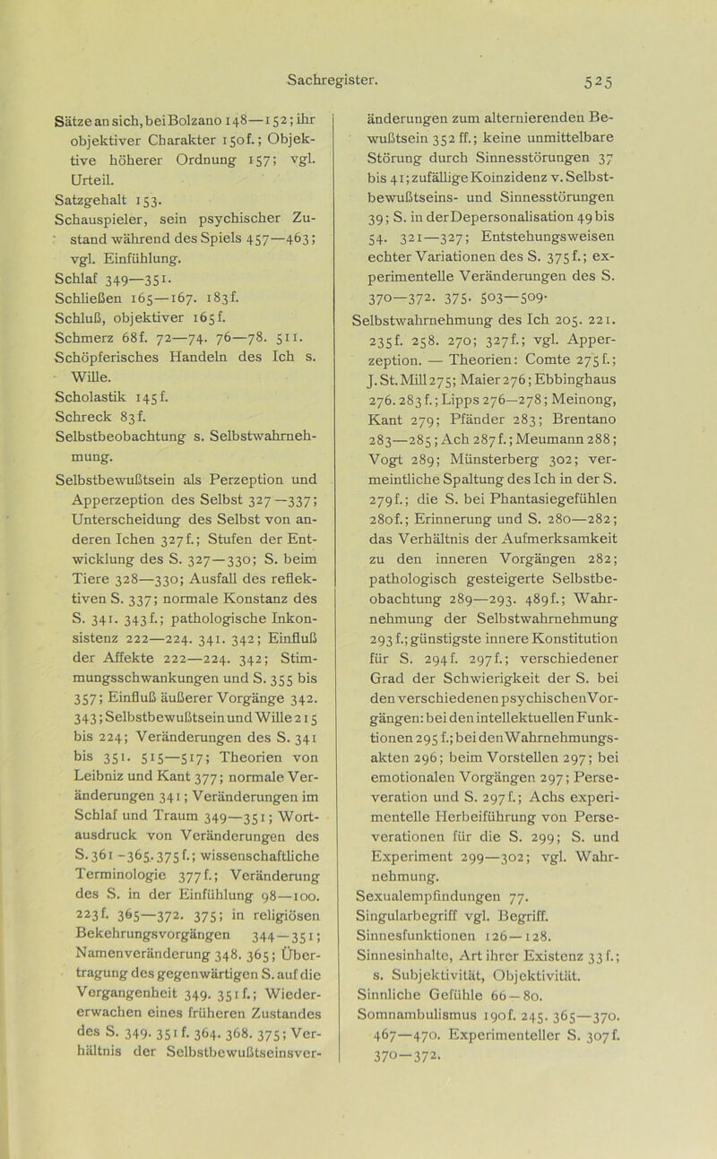 Sätze an sich,beiBolzano 148—152; ihr objektiver Charakter 150h; Objek- tive höherer Ordnung 157; vgl. Urteil. Satzgehalt 153. Schauspieler, sein psychischer Zu- stand während des Spiels 457—463; vgl. Einfühlung. Schlaf 349—3S1- Schließen 165—167. 183I Schluß, objektiver 165h Schmerz 68f. 72—74. 76—78. 511. Schöpferisches Handeln des Ich s. Wille. Scholastik 145 h Schreck 83h Selbstbeobachtung s. Selbstwahrneh- mung. Selbstbewußtsein als Perzeption und Apperzeption des Selbst 327—337; Unterscheidung des Selbst von an- deren Ichen 327h; Stufen der Ent- wicklung des S. 327—330; S. beim Tiere 328—330; Ausfall des reflek- tiven S. 337; normale Konstanz des S. 341. 343 f.; pathologische Inkon- sistenz 222—224. 341. 342; Einfluß der Affekte 222—224. 342; Stim- mungsschwankungen und S. 355 bis 357; Einfluß äußerer Vorgänge 342. 343; Selbstbewußtsein und Wille 215 bis 224; Veränderungen des S. 341 bis 351. 515—517; Theorien von Leibniz und Kant 377; normale Ver- änderungen 341; Veränderungen im Schlaf und Traum 349—351; Wort- ausdruck von Veränderungen des S. 361 -365.375f.; wissenschaftliche Terminologie 377 f.; Veränderung des S. in der Einfühlung 98—100. 223f- 36S—372- 375; in religiösen Bekehrungsvorgängen 344 — 351; Namenveränderung 348. 365; Über- tragung des gegenwärtigen S. auf die Vergangenheit 349. 351h; Wieder- erwachen eines früheren Zustandes des S. 349. 351 f. 364. 368. 375; Ver- hältnis der Selbstbewußtseinsver- änderungen zum alternierenden Be- wußtsein 352 ff.; keine unmittelbare Störung durch Sinnesstörungen 37 bis 41; zufällige Koinzidenz v. Selbst- bewußtseins- und Sinnesstörungen 39; S. in derDepersonalisation 49 bis 54. 321—327; Entstehungsweisen echter Variationen des S. 375 f.; ex- perimentelle Veränderungen des S. 370—372. 375. 503-509- Selbstwahrnehmung des Ich 205. 221. 235f. 258. 270; 327t; vgl. Apper- zeption. — Theorien: Comte 275h; J. St.Mill275; Maier276; Ebbinghaus 276.283h ;Lipps 276—278; Meinong, Kant 279; Pfänder 283; Brentano 283—285; Ach 287I; Meumann 288; Vogt 289; Münsterberg 302; ver- meintliche Spaltung des Ich in der S. 279h; die S. bei Phantasiegefühlen 28of.; Erinnerung und S. 280—282; das Verhältnis der Aufmerksamkeit zu den inneren Vorgängen 282; pathologisch gesteigerte Selbstbe- obachtung 289—293. 489h; Wahr- nehmung der Selbstwahrnehmung 293 f.; günstigste innere Konstitution für S. 294f. 297f.; verschiedener Grad der Schwierigkeit der S. bei den verschiedenen psychischenVor- gängen: bei den intellektuellen Funk- tionen 295 f.; bei den Wahrnehmungs- akten 296; beim Vorstellen 297; bei emotionalen Vorgängen 297; Perse- veration und S. 297 h; Achs experi- mentelle Herbeiführung von Perse- verationen für die S. 299; S. und Experiment 299—302; vgl. Wahr- nehmung. Sexualempfindungen 77. Singularbegriff vgl. Begriff. Sinnesfunktionen 126—128. Sinnesinhalte, Art ihrer Existenz 33 f.; s. Subjektivität, Objektivität. Sinnliche Gefühle 66 — 80. Somnambulismus 190h 245. 365—370. 467—470. Experimenteller S. 307 f. 370-372.