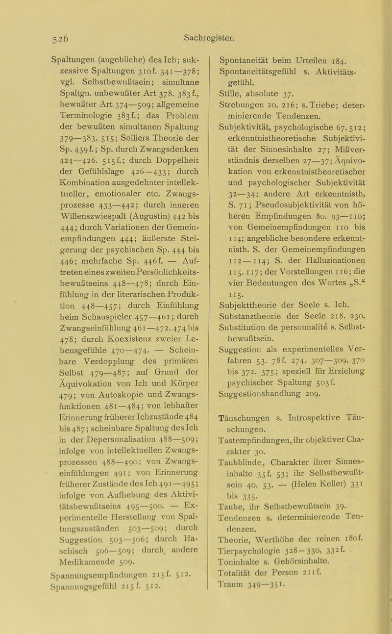 Spaltungen (angebliche) des Ich; suk- zessive Spaltungen 3iof. 341—378; vgl. Selbstbewußtsein; simultane Spaltgn. unbewußter Art 378. 383!., bewußter Art 374—509; allgemeine Terminologie 383 f.; das Problem der bewußten simultanen Spaltung 379—383. 515; Solliers Theorie der Sp. 439 h; Sp. durch Zwangsdenken 424—426. s 15h; durch Doppelheit der Gefühlslage 426—433; durch Kombination ausgedehnter intellek- tueller, emotionaler etc. Zwangs- prozesse 433—442; durch inneren Willenszwiespalt (Augustin) 442 bis 444; durch Variationen der Gemein- empfindungen 444; äußerste Stei- gerung der psychischen Sp. 444 bis 446; mehrfache Sp. 446h — Auf- treten eines zweitenPersönlichkeits- bewußtseins 448—478; durch Ein- fühlung in der literarischen Produk- tion 448—457; durch Einfühlung beim Schauspieler 457—461; durch Zwangseinfühlung 461—472. 474 bis 478; durch Koexistenz zweier Le- bensgefühle 470—474. — Schein- bare Verdopplung des primären Selbst 479—487; auf Grund der Äquivokation von Ich und Körper 479; von Autoskopie und Zwangs- funktionen 481—484; von lebhafter Erinnerung früherer Ichzustände 484 bis 487; scheinbare Spaltung des Ich in der Depersonalisation 488—509; infolge von intellektuellen Zwangs- prozessen 488—490; von Zwangs- einfühlungen 491; von Erinnerung früherer Zustände des Ich 491 —495; infolge von Aufhebung des Aktivi- tätsbewußtseins 495—500. — Ex- perimentelle Herstellung von Spal- tungszuständcn 503—509; durch Suggestion 503—506; durch Ha- schisch 506—509; durch andere Medikamende 509. Spannungsempfindungen 215 f. 512. Spannungsgefühl 215!. 512. Spontaneität beim Urteilen 184. Spontaneitätsgefühl s. Aktivitäts- geiühl. Stille, absolute 37. Strebungen 20. 216; s.Triebe; deter- minierende Tendenzen. Subjektivität, psychologische 67. 512; erkenntnistheoretische Subj ektivi- tät der Sinnesinhalte 27; Mißver- ständnis derselben 27—37; Äquivo- kation von erkenntnistheoretischer und psychologischer Subjektivität 32—34; andere Art erkenntnisth. S. 71; Pseudosubjektivität von hö- heren Empfindungen 80. 93—110; von Gemeinempfindungen 110 bis 114; angebliche besondere erkennt- nisth. S. der Gern ein empfindungen 112 — 114; S. der Halluzinationen 115.117; der Vorstellungen 116; die vier Bedeutungen des Wortes „S.“ US- Subjekttheorie der Seele s. Ich. Substanztheorie der Seele 218. 230. Substitution de personnalite s. Selbst- bewußtsein. Suggestion als experimentelles Ver- fahren 53. 78f. 274. 307—309. 370 bis 372. 375; speziell für Erzielung psychischer Spaltung 503 f. Suggestionshandlung 209. Täuschungen s. Introspektive Täu- schungen. Tastempfindungen, ihr objektiver Cha- rakter 30. Taubblinde, Charakter ihrer Sinnes- inhalte 35h 53; ihr Selbstbewußt- sein 40. 53. — (Helen Keller) 331 bis 335- Taube, ihr Selbstbewußtsein 39. Tendenzen s. determinierende Ten- denzen. Theorie, Werthöhe der reinen i8of. Tierpsychologie 328—330, 332h Toninhalte s. Gehörsinhalte. Totalität der Person 211 f. Traum 349—351-