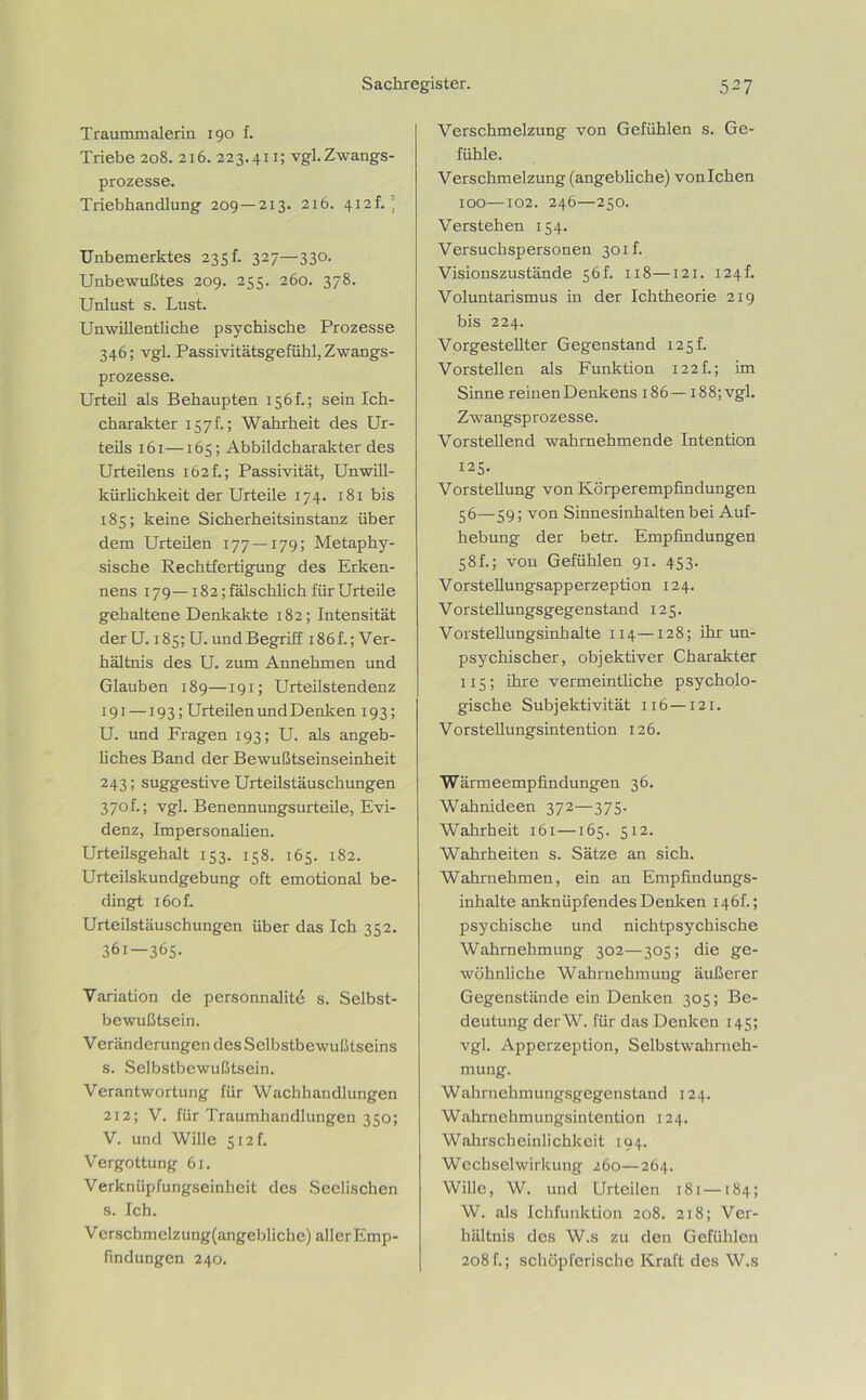 Traummalerin 190 f. Triebe 208. 216. 223.411; vgl.Zwangs- prozesse. Triebhandlung 209—213. 216. 412h : Unbemerktes 235! 327—330. Unbewußtes 209. 255. 260. 378. Unlust s. Lust. Unwillentliche psychische Prozesse 346; vgl. Passivitätsgefühl, Zwangs- prozesse. Urteil als Behaupten 156f.; sein Ich- charakter 157h; Wahrheit des Ur- teils 161—165; Abbildcharakter des Urteilens 162t; Passivität, Unwill- kürlichkeit der Urteile 174. 181 bis 185; keine Sicherheitsinstanz über dem Urteilen 177 —179; Metaphy- sische Rechtfertigung des Erken- nens 179—182; fälschlich für Urteile gehaltene Denkakte 182; Intensität derU. i8s;U. und Begriff 186 f.; Ver- hältnis des U. zum Annehmen und Glauben 189—191; Urteilstendenz 191 —193; Urteilen und Denken 193; U. und Fragen 193; U. als angeb- liches Band der Bewußtseinseinheit 243; suggestive Urteilstäuschungen 370 f.; vgl. Benennungsurteile, Evi- denz, Impersonalien. Urteilsgehalt 153. 158. 165. 182. Urteilskundgebung oft emotional be- dingt i6of. Urteilstäuschungen über das Ich 352. 361—365. Variation de personnalit6 s. Selbst- bewußtsein. V crän derungen des Selbstbewußtseins s. Selbstbewußtsein. Verantwortung für Wachhandlungen 212; V. für Traumhandlungen 350; V. und Wille 512L Vergottung 61. Verknüpfungseinheit des Seelischen s. Ich. Versch m elz ung(angeblich e) all er Emp- findungen 240. Verschmelzung von Gefühlen s. Ge- fühle. Verschmelzung (angebliche) vonlchen 100—102. 246—250. Verstehen 154. Versuchspersonen 301h Visionszustände 56L 118—121. 124L Voluntarismus in der Ichtheorie 219 bis 224. Vorgestellter Gegenstand 125 h Vorstellen als Funktion I22f.; im Sinne reinen Denkens 186—i88;vgl. Zwangsprozesse. Vorstellend wahrnehmende Intention 125- Vorstellung von Körperempfindüngen 56—59; von Sinnesinhalten bei Auf- hebung der betr. Empfindungen 58L; von Gefühlen 91. 453. Vorstellungsapperzeption 124. V orstellungsgegenstand 125. Vorstellungsinhalte 114—128; ihr un- psychischer, objektiver Charakter 115; ihre vermeintliche psycholo- gische Subjektivität 116 —121. Vorstellungsintention 126. Wärmeempfindungen 36. Wahnideen 372—375. Wahrheit 161—165. 512. Wahrheiten s. Sätze an sich. Wahrnehmen, ein an Empfindungs- inhalte anknüpfendes Denken r 4 6 f.; psychische und nichtpsychische Wahrnehmung 302—305; die ge- wöhnliche Wahrnehmung äußerer Gegenstände ein Denken 305; Be- deutung derW. für das Denken 145; vgl. Apperzeption, Selbstwahrneh- mung. Wahrnehmungsgegenstand 124. Wahrnehmungsintention 124. Wahrscheinlichkeit 194. Wechselwirkung 260—264. Wille, W. und Urteilen 181 —184; W. als Ichfunktion 208. 218; Ver- hältnis des W.s zu den Gefühlen 208f.; schöpferische Kraft des W.s