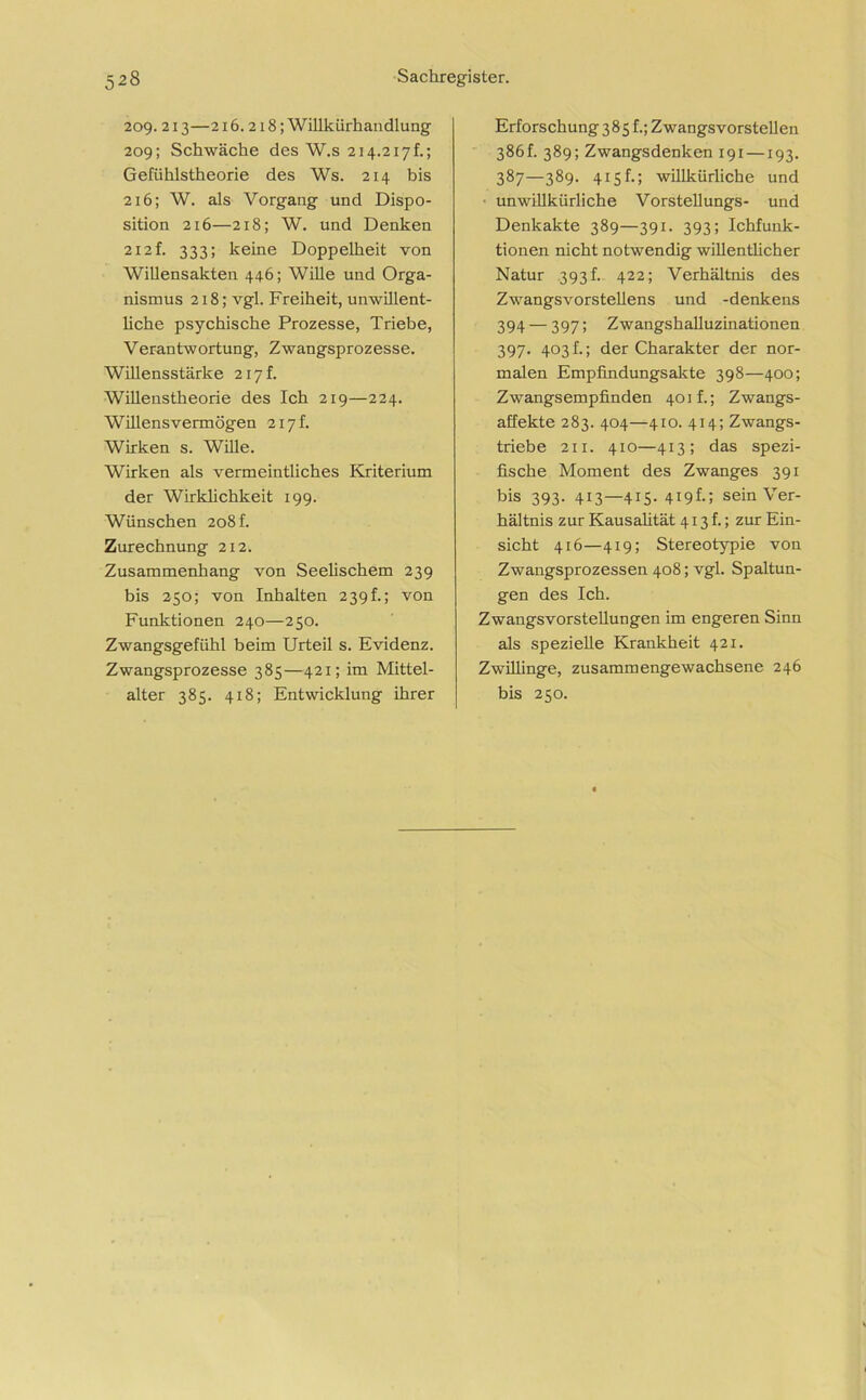 209.213—216.218; Willkürhandlung 209; Schwäche des W.s 214.217h; Gefühlstheorie des Ws. 214 bis 216; W. als Vorgang und Dispo- sition 216—218; W. und Denken 212 f. 333; keine Doppelheit von Willensakten 446; Wille und Orga- nismus 218; vgl. Freiheit, unwillent- liche psychische Prozesse, Triebe, Verantwortung, Zwangsprozesse. Willensstärke 217 k Willenstheorie des Ich 219—224. Willensvermögen 217k Wirken s. Wille. Wirken als vermeintliches Kriterium der Wirklichkeit 199. Wünschen 208 k Zurechnung 212. Zusammenhang von Seelischem 239 bis 250; von Inhalten 239k; von Funktionen 240—250. Zwangsgefühl beim Urteil s. Evidenz. Zwangsprozesse 385—421; im Mittel- alter 385. 418; Entwicklung ihrer Erforschung 385 f.; Zwangsvorstellen 386k 389; Zwangsdenken 191 —193. 387—389. 415k; willkürliche und unwillkürliche Vorstellungs- und Denkakte 389—391. 393; Ichfunk- tionen nicht notwendig willentlicher Natur 393 h 422; Verhältnis des Zwangsvorstellens und -denkens 394 — 397 5 Zwangshalluzinationen 397. 403 k; der Charakter der nor- malen Empfindungsakte 398—400; Zwangsempfinden 401k; Zwangs- affekte 283. 404—410. 414; Zwangs- triebe 211. 410—413; das spezi- fische Moment des Zwanges 391 bis 393. 413—415. 419k; sein Ver- hältnis zur Kausalität 413k; zur Ein- sicht 416—419; Stereotypie von Zwangsprozessen 408; vgl. Spaltun- gen des Ich. Zwangsvorstellungen im engeren Sinn als spezielle Krankheit 421. Zwillinge, zusammengewachsene 246 bis 250.