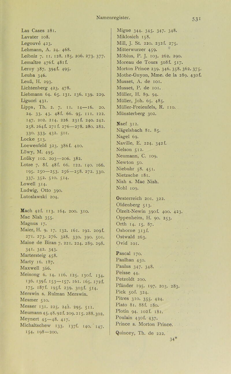 Las Cases 281. Lavater 108. Legouve 423. Lehmann, A. 24. 468. Leibniz 7. 11. 128. 185. 206. 273. 377. Lemaitre 476f. 481 f. Leroy 387. 394L 495- Leuba 346. Leuß, H. 293. Lichtenberg 423. 478. Liebmann 64. 65. 131. 136. 139. 229. Liguori 431. Lipps, Th. 2. 7. 11. 14—16. 20. 24- 33- 43- 48f. 66. 95. in. 122. 147. 202. 214. 226. 231L 240. 242. 258. 264L 271b 276—278. 280. 282. 330. 333- 432. 501. Locke 513. Loewenfeld 323. 386b 410. Löwy, M. 495. Loßky 102. 203—206. 382. Lotze 7. 8f. 48b 66. 122. 140. 166. 195. 250—253. 256—258. 272. 330. 337. 352. 510. 514. Lowell 314. Ludwig, Otto 390. Lutoslawski 204. Mach 42 b 113. 164. 200. 310. Mac Nish 355. Magnus 17. Maier, H. 9. 17. 132. 161. 192. 209b 271. 273. 276. 328. 330. 390. 501. Maine de Biran 7. 221. 224. 289. 298. 341. 342. 343. Martersteig 458. Marty 16. 187. Maxwell 366. Meinong 6. 14. 116. 125. 130b 134. 136. 139b 153—157- 161. 165. 172b 175. 187b 195b 239. 303b 514. Merswin s. Rulman Merswin. Mesmer 510. Messer 131. 225. 242. 295. 511. Meumann 45.48.92 f. 209.215.288.302. Meynert 45—48. 417. Michaltschew 133. 137b 140. 147. 154. 198—200. Migne 344. 345- 347- 348. Miklosich 158. Mill, J. St. 220. 232b 275. Mitterwurzer 459. Möbius, P. J. 103. 262. 290. Moreau de Tours 508 b 517. Morton Prince 239. 346. 358. 362. 375. Mothe-Guyon, Mme. de la 289. 430b Müsset, A. de 101. Müsset, P. de 101. Müller, H. 89. 94. Müller, Joh. 65. 485. Müller-Freienfels, R. 110. Münsterberg 302. Naef 312. Nägelsbacb 81. 85. Nagel 69. Naville, E. 224. 342b Nelson 512. Neumann, C. 109. Newton 50. Niebuhr 58. 451. Nietzsche 181. Nish s. Mac Nish. Nohl 109. Oesterreich 201. 322. Oldenberg 513. Ölzelt-Newin 390b 400. 423. Oppenheim, H. 90. 253. Orth 14. 15. 87. Osborne 313 b Ostwald 263. Ovid 101. Pascal 170. Paulhan 450. Paulus 347. 348. Peisse 44. Petzoldt 200. Pfänder 195. 197. 203. 283. Pick 50 b 324. Pitres 310. 355. 424. Plato 81. 88 b 180. Plotin 94. 102 f. 181. Poulain 430b 437. Prince s. Morton Prince. Quincey, Th. de 222. 34*