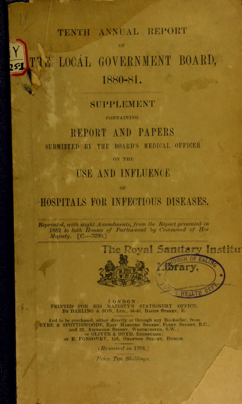 TENTH ANNEAL REPORT OF LOCAL GOVERNMENT BOARD, 1880-81. SUPPLEMENT CONTAINING REPORT ANI) PAPERS SUBMITTED BY THE BOARD'S MEDICAL OFFICER ON THE USE AND INFLUENCE OF HOSPITALS FOR INFECTIOUS DISEASES. Reprinted, with slight Amendments, from the Report presented in 1882 to both Houses of Parliament by Command of Her Majesty. [C.—3290.] A LONDON: PRINTED FOR HIS MAJESTY’S STATIONERY OFFICE, Bt DARLING & SON, Ltd., 34-40, Bacon Street, E. And to be purchased, either directly or through any Bookseller, from EYRE & SPOTTISWOODE, East Harding Street, Fleet Street, E.C.. and 32, Abingdon Street, Westminster, S.W.; or OLIVER & BOYD, Edinburgh; or E. PONSONBY. 116, Grafton Street, Dublin. ( Re-issued in 1901.)