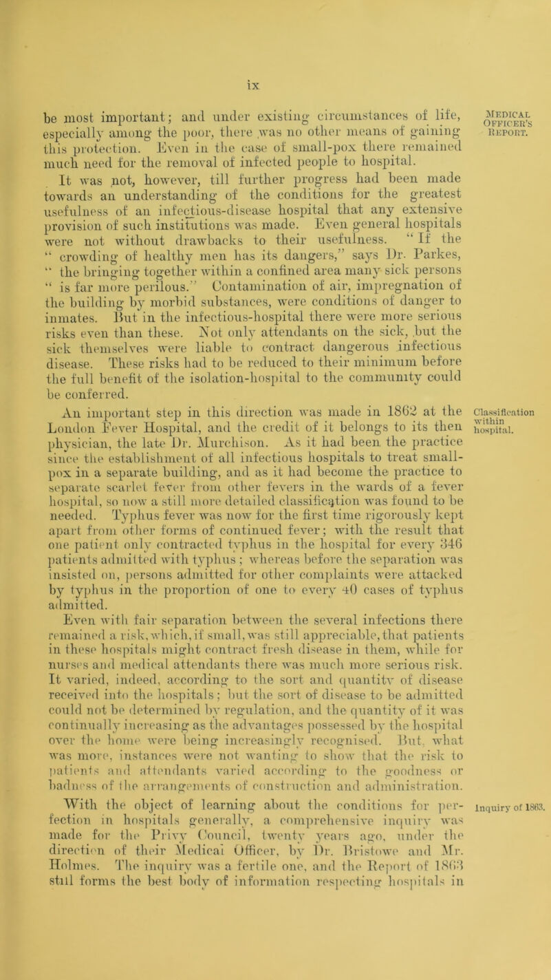 be most important; and under existing' circumstances of life, especially among the poor, there was no other means of gaining this protection. Even in the case of small-pox there remained much need for the removal of infected people to hospital. It was not, however, till further progress had been made towards an understanding of the conditions for the greatest usefulness of an infectious-disease hospital that any extensive provision of such institutions was made. Even general hospitals were not without drawbacks to their usefulness. “ If the “ crowding of healthy men has its dangers,” says Dr. Parkes, “ the bringing together within a confined area many sick persons “ is far more perilous.” Contamination of air, impregnation of the building by morbid substances, were conditions of danger to inmates. But in the infectious-hospital there were more serious risks even than these. Not only attendants on the sick, .but the sick themselves were liable to contract dangerous infectious disease. These risks had to be reduced to their minimum before the full benefit of the isolation-hospital to the community could be conferred. An important step in this direction was made in 1862 at the London Fever Hospital, and the credit of it belongs to its then physician, the late Dr. Murchison. As it had been the practice since the establishment of all infectious hospitals to treat small- pox in a separate building, and as it had become the practice to separate scarlet fever from other fevers in the wards of a fever hospital, so now a still more detailed classification was found to be needed. Typhus fever was now for the first time rigorously kept apart from other forms of continued fever; with the result that one patient only contracted typhus in the hospital for every 846 patients admitted with typhus ; whereas before the separation was insisted on, persons admitted for other complaints were attacked by typhus in the proportion of one to every uO cases of typhus admitted. Even with fair separation between the several infections there remained a risk,which,if small,was still appreciable,that patients in these hospitals might contract fresh disease in them, while for nurses and medical attendants there was much more serious risk. It varied, indeed, according to the sort and quantity of disease received into the hospitals; but the sort of disease to be admitted could not be determined by regulation, and the quantity of it was continually increasing as the advantages possessed by the hospital over the home were being increasingly recognised. But, what was more, instances were not wanting to show that the risk to patients and attendants varied according to the goodness or badness of the arrangements of construction and administration. With the object of learning about the conditions for per- fection in hospitals generally, a comprehensive inquiry was made for the Privy Council, twenty years ago, under the direction of their Medical Officer, by Dr. Bristowe and Mr. Holmes. The inquiry was a fertile one, and the lleport of 1868 still forms the best body of information respecting hospitals in Medical Officer’s Report. Classification ■within hospital. Inquiry of 1863.