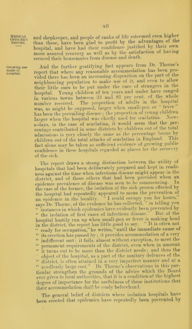 Officer's Report. xii Growing use made of hospital. than these, have been glad to profit by the advantages ot the hospital, and have had their confidence justified by their own more assured recovery as well as by the satisfaction of hai mg secured their housemates from disease and death. And the further gratifying fact appears from Dr. Thorne’s report that where any reasonable accommodation has been pro- vided there has been an increasing disposition on the part ot the neighbouring population to make use of it, and e\ en to al ov their little ones to be put under the care of strangers m the hospital. Young children of ten years -and under have ranged in various towns between 33 and 81 per cent, of the whole number received. Tlie proportion of adults in the hospita^ was, as might be (Supposed, larger when small-pox or fever has been the prevailing disease ; the proportion of young children larger when the hospital was chiefly used for scarlatina. Aou- a-days, in the case of scarlatina, it would seem that the per- centage contributed in some districts by children out of the total admissions is very closely the same as the percentage borne by children out of tlie total attacks of scarlatina in England. This fact alone may be taken as sufficient evidence of growing public confidence in these hospitals regarded as places for the reco\ ( 1 \ of the sick. The report draws a strong distinction between the utility of hospitals that had been deliberately prepared and kept in readi- ness against the time when infectious disease might appear m the district, and of those others that had been provided when an epidemic prevalence of disease was seen to be commencing. In the case of the former, the isolation of the sick person effected by the hospital had repeatedly appeared to mean the prevention of an epidemic in the locality. “I could occupy you for liouis, says Dr. Thorne, of the evidence he has collected, ” in telling you “ instances in which epidemics have evidently been pre\ented b\ “ the isolation of first cases of infectious disease.” But of the hospital hastily run up when small-pox or fever is making head in the district, the report has little good to say. ” It is often not “ ready for occupation,” he writes, “ until the immediate cause of “ its erection has passed by ; it provides accommodation of a very “ indifferent sort: it fails', almost without exception, to meet the “ permanent requirements of the district, even when in amount “ it turns out to be more than the district needs; and thus the  object of the hospital, as a part of the sanitary defences of the “ district, is often attained in a very imperfect manner and at a “ needlesslv large cost.” Dr. Thorne’s observations in this par- ticular strengthen the grounds of the advice which the Board ever gives to local authorities, that it is a condition of the highest degree of importance for the usefulness of these institutions that their accommodation shall be ready beforehand. The general belief of districts where isolation hospitals have been erected that epidemics have repeatedly been prevented by