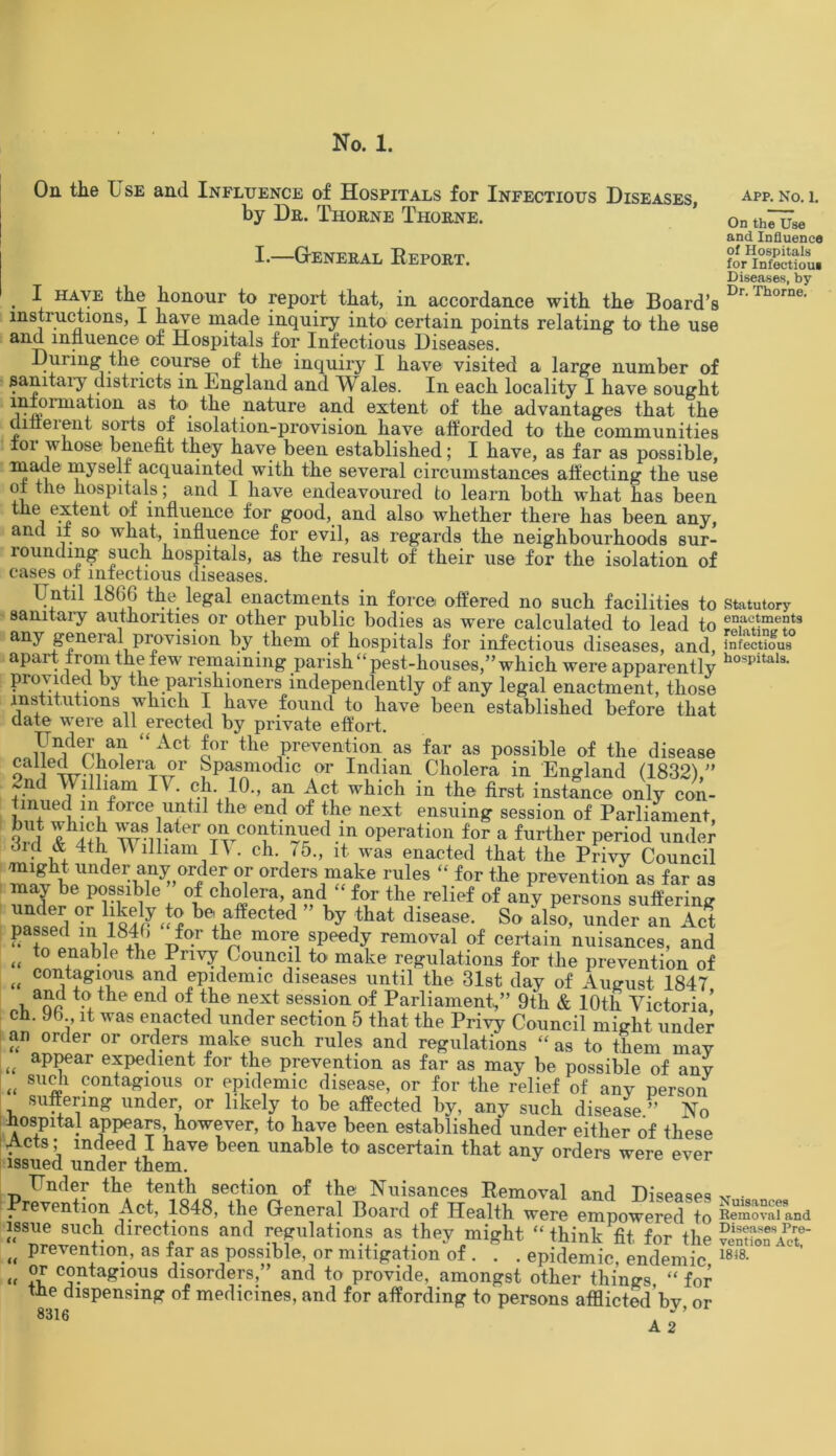 On the Use and Influence of Hospitals for Infectious Diseases, by Db. Thokne Thobne. APP. No. 1. I. GENEBAL RePOBT. . HAVE ^e honour to report that, in accordance with the Board’s instructions, I have made inquiry into certain points relating to the use and influence of Hospitals for Infectious Diseases. During the course of the inquiry I have visited a large number of sanitary districts in England and Wales. In each locality I have sought inJcrmation as to the nature and extent of the advantages that the dmeient sorts of isolation-provision have afforded to the communities for whose benefit they have been established; I have, as far as possible, mane myself acquainted with the several circumstances affecting the use of the hospitals; and I have endeavoured to learn both what has been extent of influence for good, and also whether there has been any, and if so what, influence for evil, as regards the neighbourhoods sur- rounding such hospitals, as the result of their use for the isolation of cases of infectious diseases. Until 1866 the legal enactments in force offered no such facilities to sanitary authorities or other public bodies as were calculated to lead to any general provision by them of hospitals for infectious diseases, and, apart Horn the few remaining parish “pest-houses,’’which were apparently provided by the parishioners independently of any legal enactment, those institutions which I have found to have been established before that date were all erected by private effort. Under an “Act for the prevention as far as possible of the disease galjed Cholera or Spasmodic or Indian Cholera in England (1832),” 7.nd William IV. ch. 10., an Act which in the first instance only con- tinued in force until the end of the next ensuing session of Parliament 5Uf ™ later on continued m operation for a further period under did & 4th V illiam R . ch. 75., it was enacted that the Privy Council might under any order or orders make rules “ for the prevention as far as may be possible of cholera, and “ for the relief of any persons suffering °r belaffected ” % ^at disease. So III, under an Act passed m 1846 for the more speedy removal of certain nuisances, and „ t0 e+nable the Pnvy Council to make regulations for the prevention of „ contagi<>iis and epidemic diseases until the 31st day of August 1847 ohaoc end °? nfxt sess.lon of Parliament” 9th & 10th Victoria! ch. 96 , it was enacted under section 5 that the Privy Council might under an order or orders make such rules and regulations “ as to them may « aPPear expedient for the prevention as far as may be possible of any <f such contagious or epidemic disease, or for the relief of any person suffering under, or likely to be affected by, any such disease ” No hospital appears, however, to have been established under either of these Acts; indeed I have been unable to ascertain that any orders were ever issued under them. Under the tenth section of the Nuisances Removal and Diseases Prevention Act, 1848, the General Board of Health were empowered to issue such directions and regulations as they might “ think fit for the „ Prevention, as far as possible, or mitigation of . . . epidemic, endemic, t< ?r contagious disorders, and to provide, amongst other things, “ for the dispensing of medicines, and for affording to persons afflicted bv or 8316 . J ’ A 2 On the Use and Influence of Hospitals for Infectious Diseases, by Dr. Thorne. Statutory enactments relating to infectious hospitals. Nuisances Removal and Diseases Pre- vention Act, 18)8.