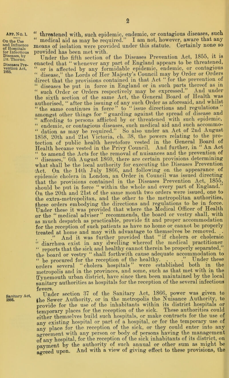 APP.NO. 1. On the Use and Influence of Hospitals for Infectious Diseases, by Dr. Thorne. Diseases Pre- vention Act, 1865. Sanitary Act, 1860. “ threatened with, such epidemic, endemic, or contagious diseases, such “ medical aid as may he required.’’ I am not, however, aware that any means of isolation were provided under this statute. Certainly none so provided has been met with. _ . . Under the fifth section of the Diseases Prevention Act, 1855, it is enacted that “ whenever any part of England appears to be threatened, “ or is affected by any formidable epidemic, endemic, or contagious “ disease,” the Lords of Her Majesty’s Council may by Order or Orders direct that the provisions contained in that Act “ for the prevention of “ diseases be put in force in England or in such parts thereof as in “ such Order or Orders respectively may be expressed. And under the sixth section of the same Act, the General Board of Health was authorised, “ after the issuing of any such Order as aforesaid, and whilst ‘‘the same continues in force” to “issue directions and regulations amongst other things for “ guarding against the spread of disease and “ affording to persons afflicted by or threatened with such epidemic, “ endemic, or contagious diseases, such medical aid and such accommo- “ dation as may be required.” So also under an Act of 2nd August 1858, 20th and‘21st Victoria, cli. 38, the powers relating to the pro- tection of public health heretofore vested in the General Board of Health became vested in the Privy Council. And further, in “ An Act “ to amend the Acts for the removal of nuisances and the prevention of “ diseases,” 6th August 1860, there are certain provisions determining what shall be the local authority for executing the Diseases Prevention Act. On the 14th July 1866, and following on the appearance of epidemic cholera in London, an Order in Council was issued directing that the provisions contained in the Diseases Prevention Act, 1855, should be put in force “ within the whole and every part of England.” On the 20th and 21st of the same month two orders were issued, one to the extra-metropolitan, and the other to the metropolitan authorities, (these orders embodying the directions and regulations to be in force. Under these it was provided that where the Medical Officer of Health jor the “ medical adviser ” recommends, the board or vestry shall, with as much despatch as practicable, provide fit and proper accommodation for the reception of such patients as have no home or cannot be properly treated at home and may with advantage to themselves be removed. _. .” And it was further provided that “if cholera or choleraic “ diarrhoea exist in any (dwelling whereof the medical practitioner “ reports that the sick and healthy cannot therein be properly separated,” the board or vestry “ shall forthwith cause adequate accommodation to “ be procured for the reception of the healthy. . . .” Under these orders several “ cholera hospitals ” were established both in the metropolis and in the provinces, and some, such as that met with in the (Tynemouth urban district, have since then been maintained by the local sanitary authorities as hospitals for the reception of the several infectious fevers. Under section 37 of the Sanitary Act, 1866, power was given to the Sewer Authority, or in the metropolis the Nuisance Authority, to provide for the use of the inhabitants within its district hospitals or temporary places for the reception of the sick. These authorities could either themselves build such hospitals, or make contracts for the use of any existing hospital or part of a hospital, or for the temporary use of any place for the reception of the sick, or they could enter into any agreement with any person or body of persons having the management of any hospital, for the reception of the sick inhabitants of its district, on payment by the authority of such annual or other sum as might be agreed upon. And with a view of giving effect to these provisions, the