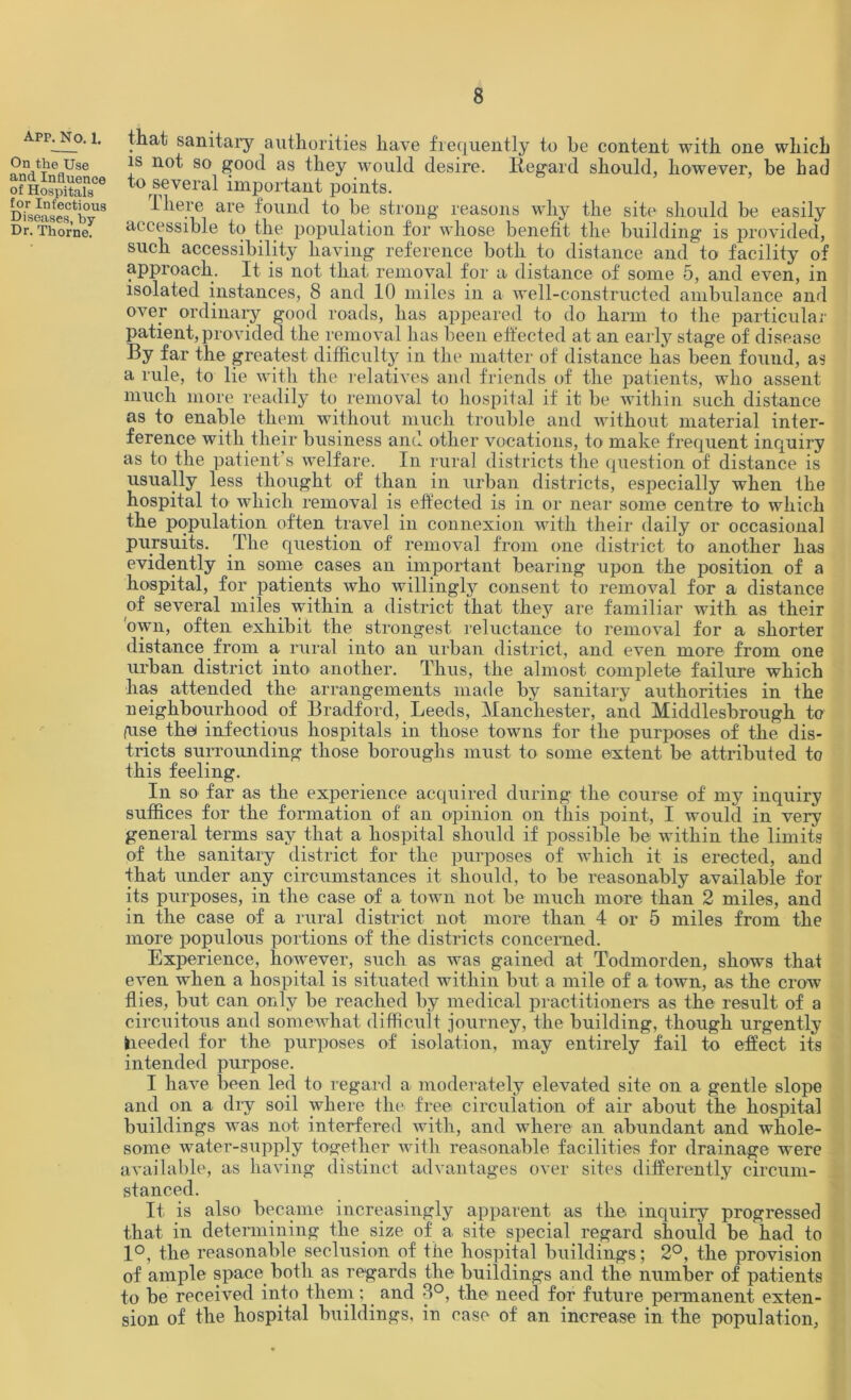 Apr^No. i. that sanitary authorities have frequently to he content with one which Pn.,t|leaUse *s 80 J?ood as they would desire. Regard should, however, be had “SSSST* *° “veral important points. Diseasestbyls ^ *ie.1’e are found to be strong reasons why the site should be easily Dr. Thorne. accessible to the population for whose benefit the building is provided, such accessibility having reference both to distance and to facility of approach. It is not that removal for a distance of some 5, and even, in isolated instances, 8 and 10 miles in a well-constructed ambulance and over ordinary good roads, has appeared to do harm to the particular patient, provided the removal has been effected at an early stage of disease By far the greatest difficulty in the matter of distance has been found, as a rule, to lie with the relatives and friends of the patients, who assent much more readily to removal to hospital if it be within such distance as to enable them without much trouble and without material inter- ference with their business and other vocations, to make frequent inquiry as to the patient’s welfare. In rural districts the question of distance is usually less thought of than in urban districts, especially when the hospital to which removal is effected is in or near some centre to which the population often travel in connexion with their daily or occasional pursuits. The question of removal from one district to another has evidently in some cases an important bearing upon the position of a hospital, for patients who willingly consent to removal for a distance of several miles within a district that they are familiar with as their own, often exhibit the strongest reluctance to removal for a shorter distance from a rural into an urban district, and even more from one urban district into another. Thus, the almost complete failure which has attended the arrangements made by sanitary authorities in the neighbourhood of Bradford, Leeds, Manchester, and Middlesbrough to (Use the* infectious hospitals in those towns for the purposes of the dis- tricts surrounding those boroughs must to some extent be attributed to this feeling. In so far as the experience acquired during the course of my inquiry suffices for the formation of an opinion on this point, I would in very general terms say that a hospital should if possible be within the limits of the sanitary district for the purposes of which it is erected, and that under any circumstances it should, to be reasonably available for its purposes, in the case of a town not be much more than 2 miles, and in the case of a rural district not more than 4 or 5 miles from the more populous portions of the districts concerned. Experience, however, such as was gained at Todmorden, shows that even when a hospital is situated within but a mile of a town, as the crow flies, but can only be reached by medical practitioners as the result of a circuitous and somewhat difficult journey, the building, though urgently fcieeded for the purposes of isolation, may entirely fail to effect its intended purpose. I have been led to regard a moderately elevated site on a gentle slope and on a dry soil where the free circulation of air about the hospital buildings was not interfered with, and where an abundant and whole- some water-supply together with reasonable facilities for drainage were available, as having distinct advantages over sites differently circum- stanced. It is also became increasingly apparent as the inquiry progressed that in determining the size of a site special regard should be had to 1°, the reasonable seclusion of the hospital buildings; 2°, the provision of ample space both as regards the building’s and the number of patients to be received into them; and 8°, the need for future permanent exten- sion of the hospital buildings, in case of an increase in the population,