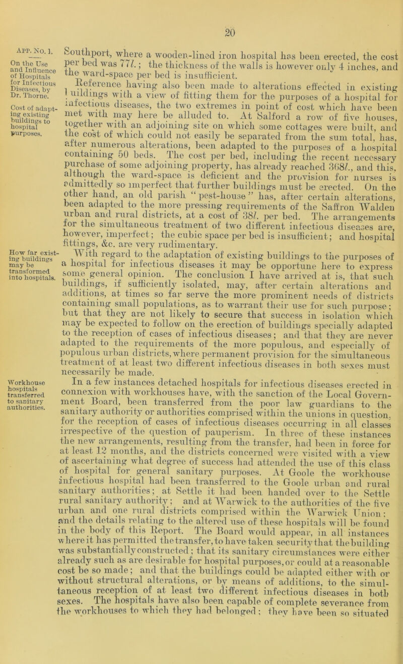 app. No. ]. On the Use and Influence of Hospitals for Infectious Diseases, by Dr. Thorne. Cost of adapt- ing existing buildings to hospital purposes. How far exist- ing buildings may be transformed into hospitals. Workhouse hospitals transferred to sanitary authorities. ^outhport, where a wooden-lined iron hospital lies been erected, the cost per bed was 111.; the thickness of the walls is however only 4 inches, and the ward-space per bed is insufficient. .Reference having also been made to alterations effected in existing . inklings with a. view of fitting them for the purposes of a hospital for mlectious diseases, the two extremes in point of cost which have been met with may here be alluded to. At Salford a row of five houses, together with an adjoining site on which some cottages were built, and the cost of which could not easily be separated from the sum total, has, alter numerous alterations, been adapted to the purposes of a hospital containing 50 beds, llie cost per bed, including the recent necessary purchase of some adjoining property, lias already reached 368/., and this, although the ward-space is deficient and the provision for nurses is aamittedly so imperfect that further buildings must be erected. On the other hand, an old parish “ pest-house ” has, after certain alterations, been adapted to the more pressing requirements of the Saffron Walden urban and rural districts, at a cost of 38/. per bed. The arrangements for the simultaneous treatment of two different infectious diseases are, however, imperfect; the cubic space per bed is insufficient; and hospital fittings, &c. are very rudimentary. With regard to the adaptation of existing buildings to the purposes of a hospital for infectious diseases it may be opportune here to express some general opinion. The conclusion I have arrived at is, that such buildings, if sufficiently isolated, may, after certain alterations and additions, at times so far serve the more prominent needs of districts containing small populations, as to warrant their use for such purpose; but that they are not likely to secure that success in isolation which may be expected to follow on the erection of buildings specially adapted to the reception of cases of infectious diseases; and that they are never adapted to the requirements of the more populous, and especially of populous urban districts, where permanent provision for the simultaneous treatment of at least two different infectious diseases in both sexes must necessarily be made. In a few instances detached hospitals for infectious diseases erected in connexion with workhouses have, with the sanction of the Local Govern- ment Board, been transferred from the poor law guardians to the sanitary authority or authorities comprised within the unions in question, for the reception of cases of infectious diseases occurring in all classes irrespective of the question of pauperism. In three of these instances the new arrangements, resulting from the transfer, had been in force for at least 12 months, and the districts concerned were visited with a view of ascertaining what degree of success had attended the use of this class of hospital for general sanitary purposes. At Goole the workhouse infectious hospital had been transferred to the Goole urban and rural sanitary authorities; at Settle it had been handed over to the Settle rural sanitary authority; and at Warwick to the authorities of the five urban and one rural districts comprised within the Warwick Union • and the details relating to the altered use of these hospitals will be found in the body of this Report. The Board would appear, in all instances where it has permitted the transfer, to have-taken security that the building was substant ially constructed ; that, its sanitary circumst ances were either already such as are desirable for hospital purposes, or could at a reasonable cost be so made; and that the buildings could be adapted either with or without structural alterations, or by means of additions, to the simul- taneous reception of at least two different infectious diseases in both sexes. The hospitals have also been capable of complete severance from the -workhouses to which they had belonged ; they have been so situated