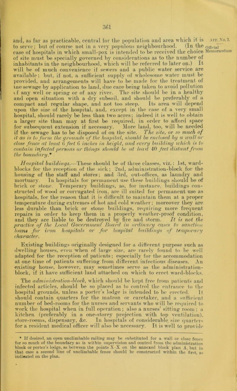 A I’P. So. 3. :h>i and, as far as practicable, central for the population and area which it is to serve; but of course not in a very populous neighbourhood. (In the case of hospitals in which small-pox is intended to be received the choice of site must be specially governed by considerations as to the number of inhabitants in the neighbourhood, which will be referred to later on.) It will be of much convenience if sewers and a public water service are available; but, if not, a sufficient supply of wholesome water must be provided, and arrangements will have to be made for the treatment ol me sewage by application to land, due care being taken to avoid pollution if any well or spring or of any river. The site should be in a healthy and open situation with a dry subsoil, and should be preferably of a compact and regular shape, and not too steep. Its area will depend upon the size of the hospital, and, except in the case of a very small hospital, should rarely be less than two acres; indeed it is well to obtain a larger site than may at first be required, in order to afford space for subsequent extension if necessary. More land, too, will be needed if the sewage has to be disposed of on the site. The site, or so much of it as is to form the (/rounds of the hospital, should he enclosed by a wull or close fence at least ti feet (“> inches in height, and every building which is to contain infected persons or things should he at least 10 feet distant from the boundary* Hospital buildings.—These should be of three classes, viz.: 1st, ward- blocks for the reception of the sick; 2nd, administration-block for the housing of the staff anil stores; and 3rd, out-offices, as laundry and mortuary. In hospitals for permanent use these buildings should be of brick or stone. Temporary buildings, as, for instance, buildings con- structed of wood or corrugated iron, are ill suited for permanent use as hospitals, for the reason that it is difficult to maintain them at a proper temperature during extremes of hot and cold weather; moreover they are less durable than brick or stone buildings, requiring more frequent repairs in order to keep them in a properly weather-proof condition, and they are liable to be destroyed by fire and storm. It is not the practice of the Local Government Board in ordinary cases to sanction loans for iron hospitals or for hospital buildings of temporary character. Existing buildings originally designed for a different purpose such as dwelling houses, even when of large size, are rarely found to be well adapted for the reception of patients; especially for the accommodation at one time of patients suffering from different infectious diseases. An existing house, however, may sometimes serve as the administration- block, if it have sufficient land attached on which to erect ward-blocks. The administration-block, which should be kept free from patient's and infected articles, should be so placed as to control the entrance to the hospital grounds, unless a porter’s lodge is intended to be erected. It should contain quarters for the matron or caretaker, and a sufficient number of bed-rooms for the nurses and servants who will be required to work the hospital when in full operation; also a nurses’ sitting room : a kitchen (preferably in a one-storey projection with top ventilation), store-rooms, dispensary, &c. In hospitals of considerable size quarters for a resident medical officer will also lie necessary. It is well to provide * If desired, an open unclimbable railing may be substituted for a wall or close fence for so much of the boundary as is within supervision and control from the administration block or porter’s lodge, as between the points X-X on the annexed block plan A, but in that case a second line of unclimbable fence should be constructed within the first, as indicated on the plan. Official Memorandum