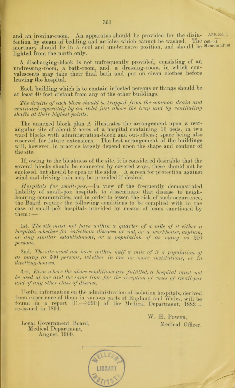 and an ironing-room. An apparatus should ho provided for (lie disin- app. No.3. fection by steam of bedding and articles which cannot be washed. The official mortuary should be in a cool and unobtrusive position, and should be Memorandum lighted from the north only. A discharging-block is not unfrequently provided, consisting of an. undressing-room, a bath-room, and a dressing-room, in which con- valescents may take their final bath and put on clean clothes before leaving the hospital. Each building which is to contain infected persons or things should be at least 40 feet distant from any of the other buildings. The drains of each block should be trapped from the common drain and ventilated separately by an inlet just above the trap and by ventilatiny shafts at their hiyhest points. The annexed block plan A illustrates the arrangement upon a rect- angular site; of about, 2 acres of a hospital containing 16 beds, in two ward blocks with administration-block and out-offices; space being also reserved for future extensions. The best arrangement of the buildings will, however, in practice largely depend upon the shape and contour of the site. If, owing to, the bleakness of the site, it is considered desirable that the several blocks should be connected by covered ways, these should not be enclosed, but should be open at the sides. A screen for protection against wind and driving rain may be provided if desired. Hospitals for small-pox.—In view of the frequently demonstrated liability of small-pox hospitals to disseminate that disease to neigh- bouring communities, and in order to lessen the risk of such occurrence, the Board require the following conditions to be complied with in (he case of small-pox hospitals provided by means of loans sanctioned by them: — 1st. The site must not have within a quarter of a mile of it either a hospital, whether for infectious diseases or not, or a workhouse, asylum, or any similar establishment, or a population of as many as 200 persons. 2nd. The site must not have within half a mile of it a population of as many as 600 persons, whether in one or more institutions, or in dwell iny-houses. vird. Keen where the above conditions are fulfilled, a hospital must not be used at one and. the same time for /he reception of cases of sm.all-po.r and of any other class of disease. Useful information on the administration of isolation hospitals, derived from experience of them in various parts of England and Wales, will be found in a report [(’.—‘1290] of the Medical Department, 1882 re-issued in 1894. laical Government Board, Medical Department, August, 1900. W. H. Power, Medical Officer.