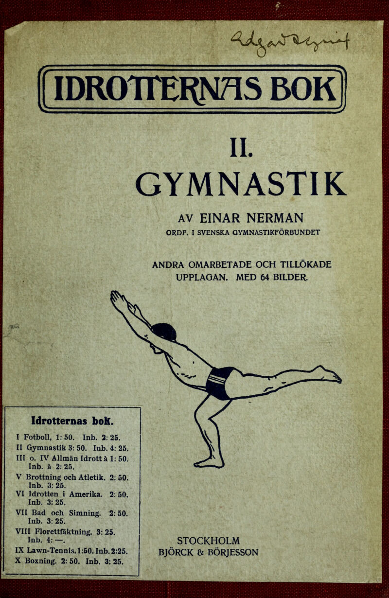 IDROTTERNAS BOK II. GYMNASTIK AV EINAR NERMAN ORDF. I SVENSKA GYMNASTIKFÖRBUNDET ANDRA OMARBETADE OCH TILLÖKADE UPPLAGAN. MED 64 BILDER. STOCKHOLM BJÖRCK & BÖRJESSON Idrotternas boK. I Fotboll, 1:50. Inb. 2:25. II Gymnastik 3: 50. Inb. 4: 25. III o. IV Allmän Idrott å 1: 50. Inb. å 2: 25. V Brottning och Atletik. 2: Inb. 3:25. VI Idrotten i Amerika. 25. * ** uad och Simning. 2: 50. Inb. 3:25. VIII Florettfaktning. 3: 25. Inb. 4: —. IX Lawn-Tennis. 1:50. Inb. 2:25. X Boxning. 2: 50. Inb. 3: 25.