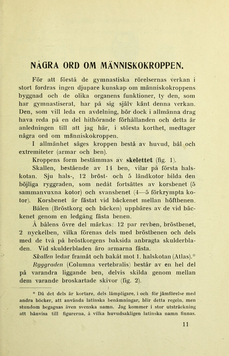 NÅGRA ORD OM MÄNNISKOKROPPEN. För att förstå de gymnastiska rörelsernas verkan i stort fordras ingen djupare kunskap om människokroppens byggnad och de olika organens funktioner, ty den, som har gymnastiserat, har på sig själv känt denna verkan. Den, som vill leda en avdelning, bör dock i allmänna drag hava reda på en del hithörande förhållanden och detta är anledningen till att jag här, i största korthet, medtager några ord om människokroppen. I allmänhet säges kroppen bestå av huvud, bål och extremiteter (armar och ben). Kroppens form bestämmas av skelettet (fig. 1). Skallen, bestående av 14 ben, vilar på första hals- kotan. Sju hals-, 12 bröst- och 5 ländkotor bilda den böjliga ryggraden, som nedåt fortsättes av korsbenet (5 sammanvuxna kotor) och svansbenet (4—5 förkrympta ko- tor). Korsbenet är fästat vid bäckenet mellan höftbenen. Bålen (Bröstkorg och bäcken) uppbäres av de vid bäc- kenet genom en ledgång fästa benen. A bålens övre del märkas: 12 par revben, bröstbenet, 2 nyckelben, vilka förenas dels med bröstbenen och dels med de två på bröstkorgens baksida anbragta skulderbla- den. Vid skulderbladen äro armarna fästa. Skallen ledar framåt och bakåt mot 1. halskotan (Atlas).* Ryggraden (Columna vertebralis) består av en hel del på varandra liggande ben, delvis skilda genom mellan dem varande broskartade skivor (fig. 2). jji ■'! * Då det dels är kortare, dels lämpligare, i och för jämförelse med andra böcker, att använda latinska benämningar, blir detta regeln, men stundom begagnas även svenska namn. Jag kommer i stor utsträckning att hänvisa till figurerna, å vilka huvudsakligen latinska namn finnas.