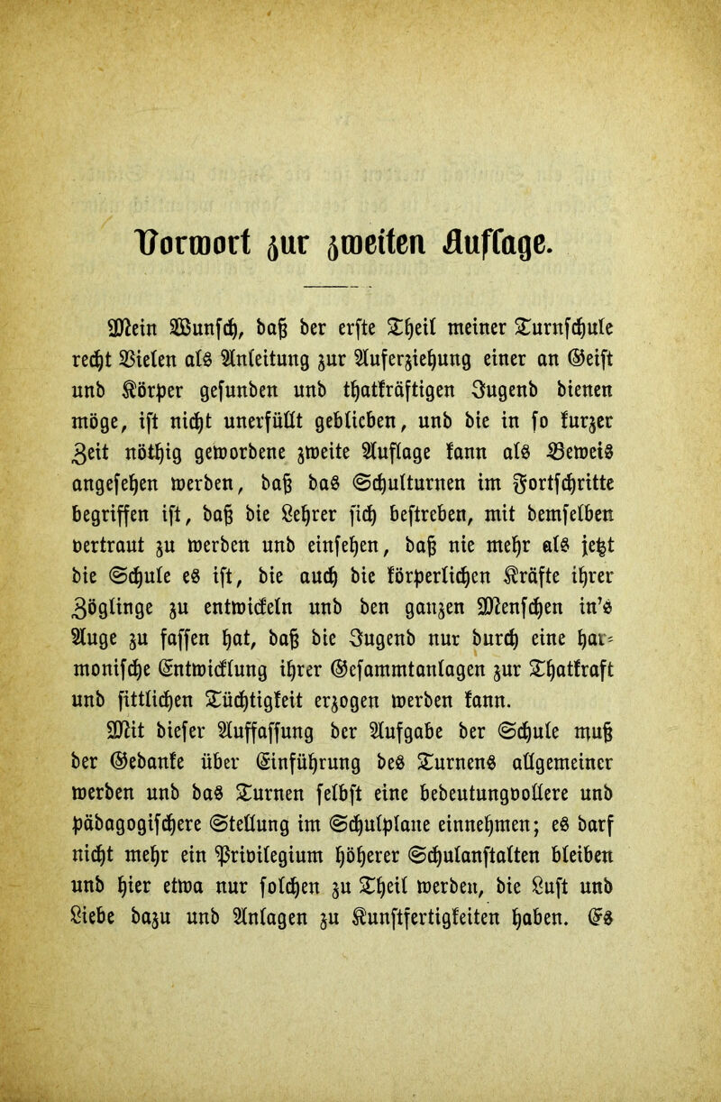ttonnort ^ur ^meiten üufCage. SD^eitt Sßunfch, ba§ ber erfte £hetl meiner £urnfchule recht fielen als Anleitung jur 2lufer$iehung einer an ©eift unb Körper gefunben unb thatfräftigen 3ugenb bienen möge, ift nicht unerfüllt geblieben, unb bie in fo fuqer 3eit nötljig geworbene ^meite Auflage !ann als 23emet§ angefeljen merben, baf ba8 «Schulturnen im gortfchritte begriffen ift, bag bie ße^rer fid) beftreben, mit bemfelben vertraut ju merben unb einfeljen, baj; nie mehr als fe^t bie Schule e$ ift, bie auch bie förderlichen Kräfte ihrer 3öglinge ju entmicfeln unb ben gaumen Sftenfchen in’e Sluge ju faffen höt, baß bie 3ugenb nur burch eine h<n> monifdje Entmid'lung ihrer ©efammtanlagen jur S5:f)atfraft unb fittlidjen STüd)tigleit erlogen merben fann. SJlit biefer 2luffaffung ber Aufgabe ber Schule muß ber ©ebanfe über Einführung be$ £urnen$ allgemeiner merben unb ba$ turnen felbft eine bebeutungöollere unb däbagogifchere Stellung im Sdjutylane einnehmen; eS barf nid)t mehr ein ^riöilegium Roherer Schulanftalten bleiben unb hier etma nur folgen ^u XtyW merben, bie &uft unb £iebe ba$u unb Anlagen gu ^unftfertigfeiten ha&en. Es