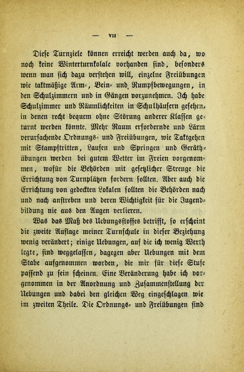 £)iefe £urn$Me fönnen erreicht »erben and) ba, »o nod) feine SBinterturnfotale üorfjanben finb, befonberS »enn man fidj ba^u Derfte^en »iß, einzelne Freiübungen »ie taftmäßige 2lrm=, 33ein= unb4 9Htmpfbe»egungen, in ben Sdjutymmern unb in ©ängen öor^unefjmen. 3d) Ijabe Sdjulsimmer unb 9?äumlicf)feiten in SdjuRaufern gefeljen, in benen redjt bequem oljne Störung anberer Pfaffen ge^ turnt »erben fönnte. üßlefjr SHaum erforbernbe unb Särm öerurfadjenbe Drbnung^^ unb Freiübungen, »ie £aftgel)en mit Stampftritten, Saufen unb (Springen unb ($erätf)* Übungen »erben bei gutem fetter im Freien oorgenom* men, »ofür bie 25el)örben mit gefe^tidjer Strenge bie (Srridjtung oon £urnp(ä£en forbern foüten. 5lber aud) bie (Srridjtung non gebedten Sofaten foßten bie 23el)örben nad) unb nad) anftreben unb beren Sidßigfeit für bie Fugenb? bilbung nie auö ben klugen oertieren. 2Ba8 ba§ Sttaß be$ HebungSftoffeß betrifft, fo erfdjeint bie ^»cite Auflage meiner £urnfd)ute in biefer 33ejiel)ung »enig oeränbert; einige Hebungen, auf bie id) »enig SÖ3ert§ (egte, finb »eggetaffen, bagegen aber Hebungen mit bem Stabe aufgenommen »orben, bie mir für tiefe Stufe paffenb $u fein fd)einen. ($ine Sßeränberung fjabe id) oor- genommen in ber 5lnorbnung unb 3ufammenfteüung ber Hebungen unb babei ben gleichen 2Beg eingefcfytagen »ie im $»eiten Steife. $T>ie £)rbnung$* unb Freiübungen finb
